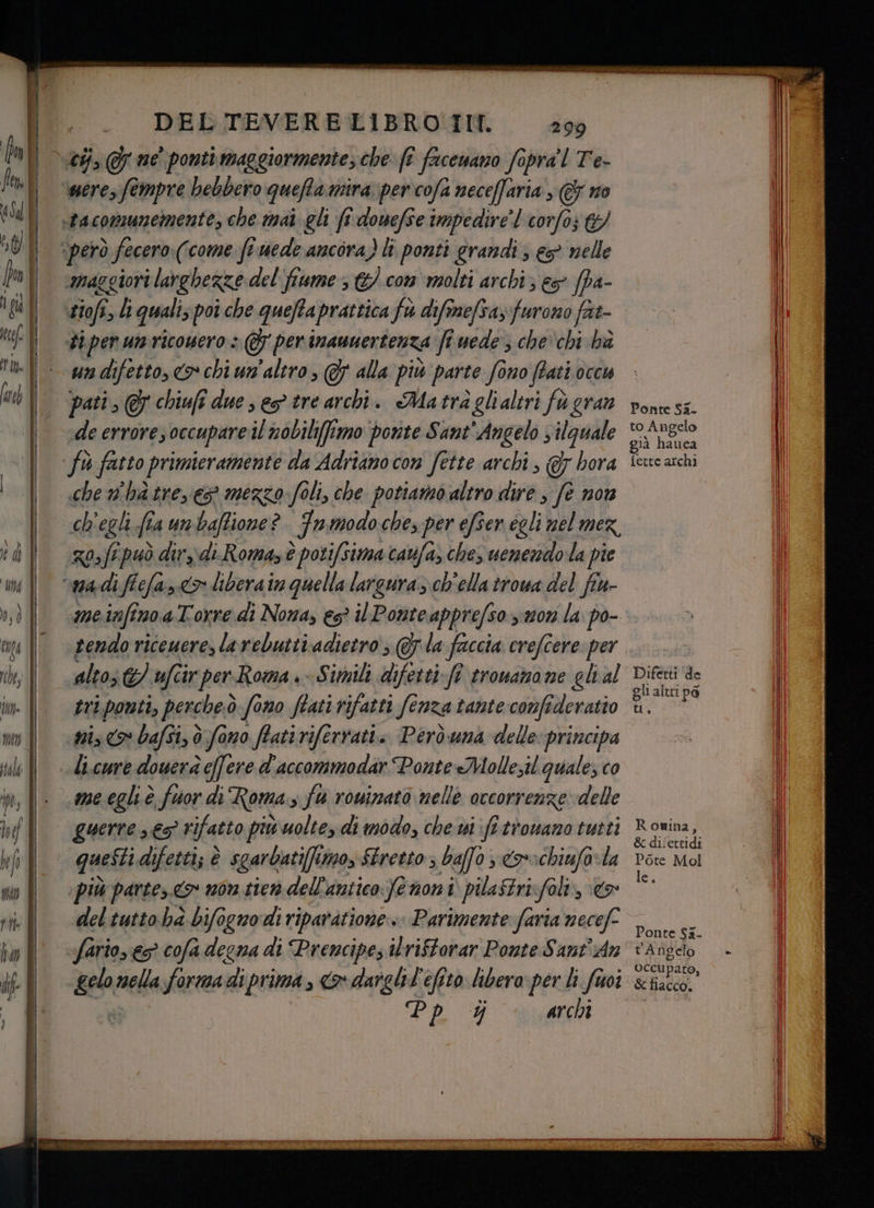 were, fempre bebbero quefta mira per cofa neceffaria, € no no maggiori i larghezze del'fiume 3 &amp;).com molti archi; es fpa- tiofi, li quali; poî che queftaprattica fw difinefva, furono fat #3) per un ricowero: @ per inamuertenza fiuede, che'chi ha un difetto, <> chi un'altro, Gs alla più parte fono (ati occu pati , 7 chiufî due s eg tre archi. Ma trà glialtri fu gran che n'hà trees mezzo foli, che potiamo altro dire , fè mor as fi può dir; di.Romazè è potifsima cauifa, che, venendo la pie me infino aTorre di Nona, es? il Ponteappre/so suon la po- tendo riceuere, larebutti adietro , la faccia crefcere per alto; ufcir per-Roma» Simili difetti-fè trowara ne gli al tri.ponti, perche:ò fono fiati rifatti (enza tante comfideratio è Ponte Sa_ to Angelo già hatica fette archi Difetti ‘de gli altri pa (#1 ® guerre 65 ri rifatto piu uoltey di modo, che ui fi trowano tutti queftiai difetti; è sgarbati(fimo, Stretto; baffo ; 0 rachiufa-la ‘più partes.<> non tien dell'antico femoni pilaftrivfoli, &amp; del tutto ha bifognodi riparatione.. Parimente faria tor fario, e? cofa degna di Prencipe, ilriftorar Ponte Sant'An geo? mete formadiprima , x darghil'efito hbero: per li foi Pp $ archi Romina, &amp; difettidi Pote Mol le. Ponte Si. tAngelo occupato, &amp; Hlacco. IRKRR IRERO