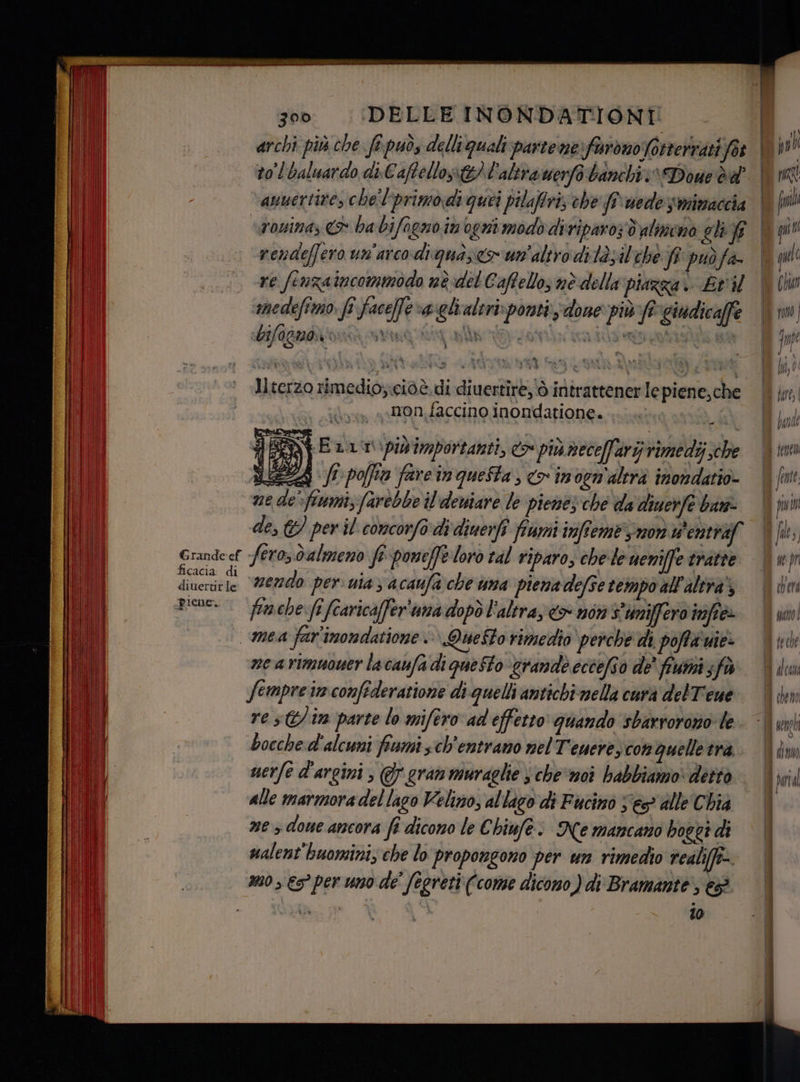 to baluardo di.Caftellos&amp;) l'altrauerfà banchi: Done dd ‘anuertire, che l'primodi quei pilaffri, che flwede smimaccia -rendeffero un'arco digua; cr'un'altro ditàsilehé ff puòfa re fenzaincommodo nè del Caffello; nè della piazza i. Eri ‘medefimo fî faceffe va gli altri: ponti; done più fe giudicaffe bifogno su Jlterzo rimedio;;ciòè di di uertire, ò intrattener Ie piene,che iu «on, faccino inondatione. LR, SSN Enit. piv'importanti, do più necellary rimedi che NEEZA fr poffio fareinqueSta, <> inven'altrà imondatio- ne de” fiumi farebbe il'deniare le piemez che da diuerfe ban Erandeef fero, dalmeno fi poneffe loro tal riparo, che le weniffe tratte Di pr nda nendo per uia 3 acaufa che uma piena defse tempo all'altra’; Dial Rien. fimehe:fî fcaricaffer'uma dopò l'altray&amp;> nor s'umiffero infià n) mea far'imondatione . Questo rimedio perche di poffà vie: Ù ne a rimuouer la caufa di queto ‘grande eccefio de' fiumi fà oi | fempre in. confederatione di quelli antichimella carà delT'eue | iY bocche d'alcuni fumi ch'entramo nelT'enere) con quelle tra: in) uerfe d'argini ; gran muraglie sche moi babbiamo: detto O alle marmora del lago Velino, al lago di Fucino ses alle Chia Il; | ne > done ancora fî dicono le € hiufe: Ne mancano hoggt di ualent'huomini, che lo propongono per un rimedio realiffi-. 320 €s° per uno de' fegreti (come dicono) di Bramante, e mc 10 br)