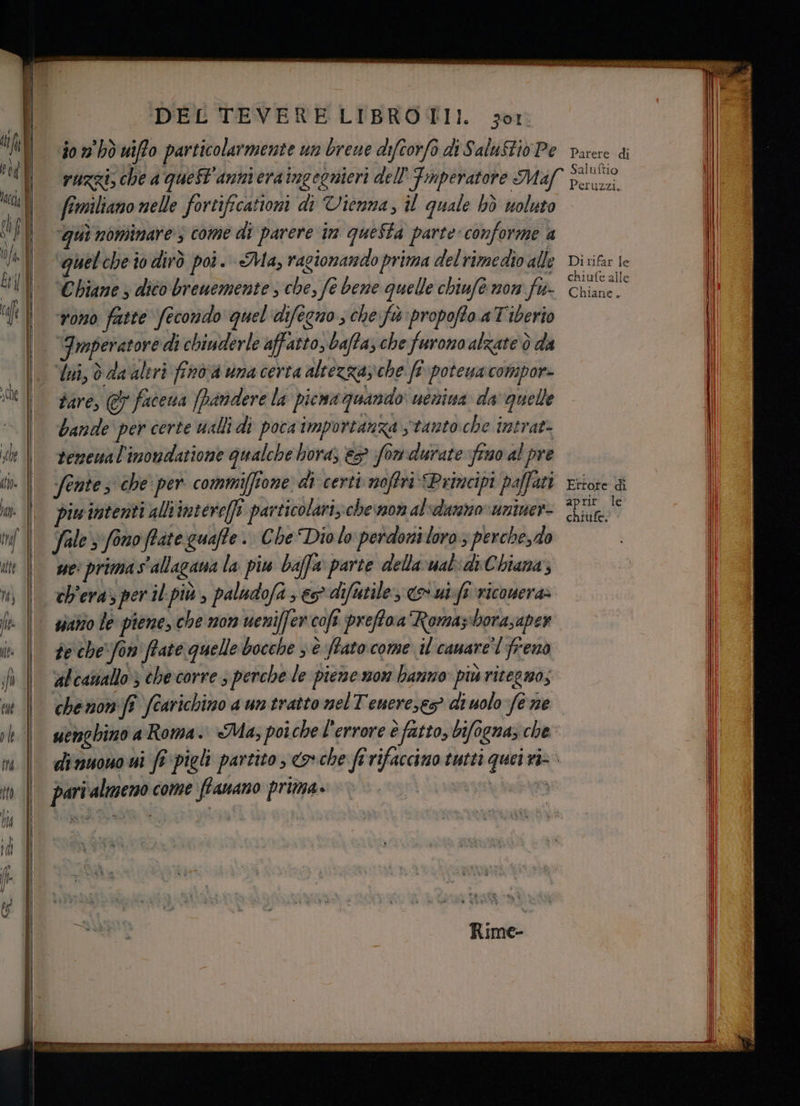 io n° bò uifo particolarmente un brewe difcorfo di SaluStio Pe fimiliano nelle fortificationi di Vienna, il quale bò woluto ‘qui nominare $ come di parere im questa parte conforme a quelche io dirò poò. Ma, ragionando prima del rimedio alle ‘Cbiane ; dico breuemente , che, fe bene quelle chiufè non fu- rono fatte fecondo quel difegno ; che fù propoffo.a Tiberio tare, &amp; facena [Pandere la picwa quando uenina da quelle bande per certe walli di poca importanza stanto che intrat: fentes che per commiffione di certi noffri Primcipi paffani piu intenti alltimtereffi particolari; cheva0n al'darzo uniner- Sale 3 fono ffate guaffe. Che Dio lo perdoni loro; perchesdo ch'era» per il più , paludofa e difutile > ut fi ricouera» sirio le piene, che non ueniffer:coft preftoa Romaziborasaper te che'fon frate quelle bocche s è fato come il canare’l freno alcasiallo 3 che corre s perche le piene mon hanno: più ritegmos che non ft fearichino a un tratto nel Tenere, diuolo fe ne pari'almeno come ftanano prima. ! Parere di Saluftio Peruzzi. Di rifar fe chiufe alle Chiane. Ettore di aprir le chiufe,