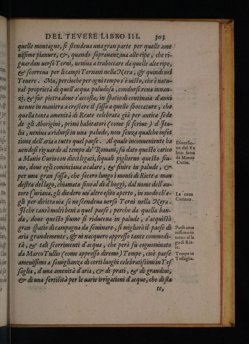quelle montagne, fi fî frendena unagran parte per quelle ame niffme pianure, >, quando foprauanzana alleripe 3 che ri- Guardan uerfo Terni, ueniua a traboccare da quelle alte ripe, € fcorrena per licampi Ternani nella Nera; €& quindi nel Tenere. Ma, percioche per ognitempo s'è uifto, che è natn= Zi; € far pietra done s'accoffa; in [Patio.di centinaia d'anni uenne in maniera a crefcere il faffo a quelle fboccature 3 che quellatanta amenità di Reate celebrata già per antica fede lia ; uemiua avidur(î in una palude, non fenza qualche infet zione dell'aria a tutto quel paefe . Al quale inconmeniente ba sendofi rieuardo al tempo de' Romani; fù dato queSto carico a Manio Curiocon dieci legati; liquali pigliorno questo 51 me, done egli cominciana acalare 3 &s° finire in palude , 5 per una gran foffa, che fecero lungo î monti di Riete a man deftra del lago, chiamata fino al dè d'hoggi, dal nome dell'aw tore (uriana, gli diedero un'altro efito aperto , in modo ch'e- gli per dirittauia fe neftendena uerfo Terni nella Nera. Fl che causò molti beni a quel paefe 3 perche da quella ban- ne del Ve lino fatta da Manio Curio, La caua Curiana, gran (Patio dicampagna da feminare , ft migliorò il: pacfe di aria grandemente ; @& ni nacquero appreffo 0 tante commodi- da Marco Tullio (come appreffo diremo ) Tempe , cioè paefe (A elia , d'una amenità d'aria, o di prati, e? di gramdini, «> diuna ai ind per le uarie irrigationi d'acqueche diffe tes Paefe ame ‘niffimoin go di Rie- Tempein T eflaglia.