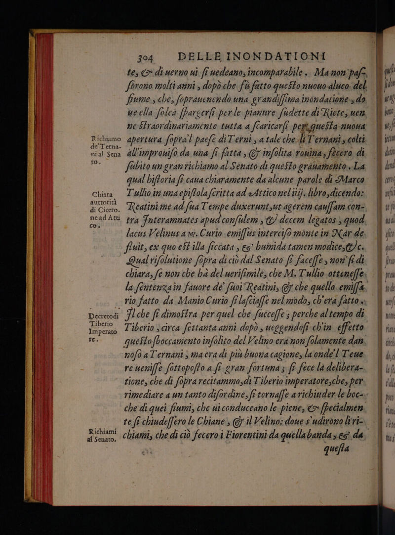 tes &amp; di uerno ui fi uedeano; incomparabile + Manon pafe. forono molti anni , dopòche fù fatto questo nuouo-aluco. del. fiume che, foprauenendòo una erandiffimainondatione do ue ella folea [pargerft perle pianure fudette di Ricte, uen ne SFraovdinariamente tutta a fcaricarfi pertgQueSta nuoua parso apertura fopra'l pacf diTerni, atale chesli Ternani s colti e Terna nia! Sena dl'improvifo da una fi fatta , 7 infolita romina, fecero di gi fabitoungrantichiamo al Senato di questo gruamento La qual biftoria fi cava chiaramente da alcune parole di Marco Chiara Tullio ir umaepiffolafcritta ad eAttico neliitj, libro dicendo: auttorità neadAta tra Tnterammates apud conftilem , &amp;/ decem legatos quod lacus Velimusa w. Curio emiffusintercifò monte in Nar de fluit, ex quo e$t illa ficcata s es° bumida tamen modice,tc. Qual rifolutione fopra di ciò dal Senato ft facefe> noa'fi di rio fatto da Manio Curio fi lafciaffe nel modo, ch'era fatto» Decretodi Fl che fî dimoStra per quel che fucceffe ; perche al tempo di Tiberio Tiberio 3 circa fettanta anni dopò , ueggendofi ch'in effetto re: questofboccamento infolito del Velino era non folamente dan. mofo aTermani, macra di più buona cagionez la onde’ l Teue zione, che di fopra recitammosdi Tiberio imperatoresche, per rimediare a un tanto difordine, fi tornaffe a richiuder le boc-. che di quei fiumi, che ui conduceano le piene, > [pecialmen. re fi fi chiude[fero le Chiane , @y il Velino: doue s'udiromo liri- al Senato. quefta |