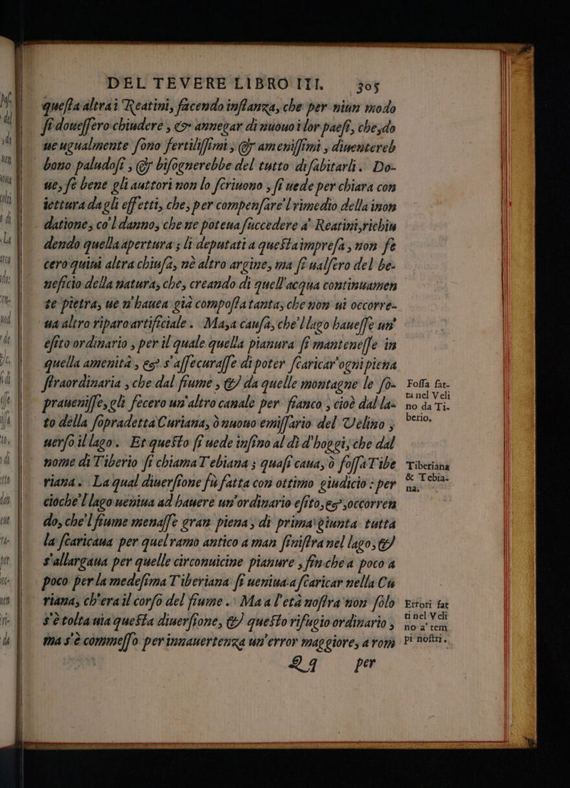 quefta altrai Reatini, facendo inffanza, che per nitin modo fi doueffero chiudere , <> annegar di nusuoilor paefî, chesdo ucugualmente fono fertilifimi, @ ameniffimi , dimentereb bono paludofî , @ bifognerebbe del tutto difabitarli. Do- ue, fe bene gli autcori non lo fcriuono ; fi vede per chiara con icttura dagli effetti, che, per compenfare' l rimedio della imon - dattone; co'l danno, che me potenafuccedere a' Reatini,richiu dendo quellaapertura:; li deputati a queStaimprefa, non fe cero quini altrachiufa, nè altro argine, ma fr ualfero del be- neficio della natura; che, creando di quell'acqua continuamen se pietra, ue n'hauca gia compoffatanta; che nom ui occorre- wa altro riparoartificiale. Masa caufa,che' lago baueffe un efito ordinario , per il quale quella pianura fî mantenelle ‘in quella amenità , ess affecuraffe di poter fcaricar’ogni piena firaordinaria , che dal fiume > © da quelle montagne le fo. praneniffe,gli fecero un'altro canale per fianco , cioè dal la» to della fopradettaCuriana, dnuono emiffario del Velino ; merfoillago. Etquesto ff uede infimo al dì d'hoggis che dal nome di Tiberio fr chiamaTebiana ; quaft'caua,'ò foffaTibe riana. Lagual diuerfione fe fatta com ottimo giudicio : per cioche' l lago neniua ad hanere un'ordinario efito,e>soccorrera do, che'l fiume menaffe gran piena; di prima\viunta tutta la fcaricana per quelramo antico a man finiffranel lasco, 9 | s'allargana per quelle circonuicime pianure , finchea poco a poco per la medefima T'iberiana ft ueniua:a fcaricar nella Cu riana, ch'erail corfo del fiume. Maal'età noffra'on folo s'è tolta uia questa diuerfione, &amp;) questo rifugio ordinario , ma s'è commeffo perinnanertenza un'error maggiore, aromi RF PA Foffa fat- tanel Veli no da Ti. berio. Tiberiana &amp; Tebia. na, Errori fat ti nel Veli no a' tem pi noftri..
