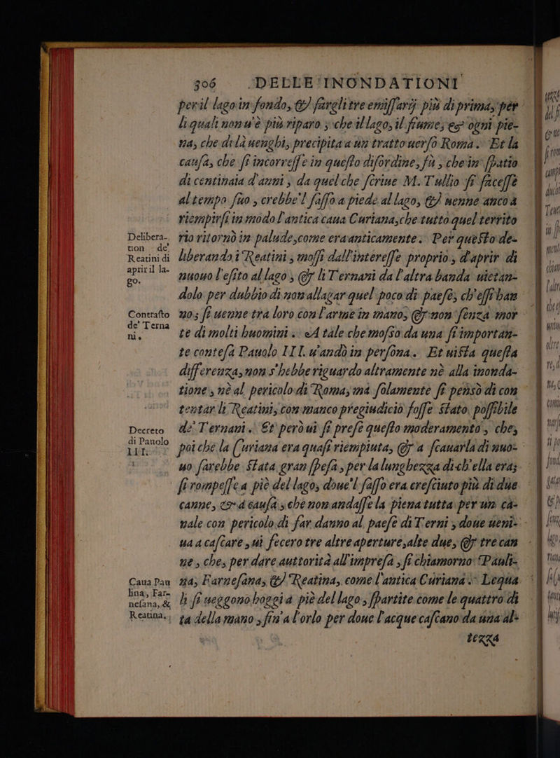 Delibera-, ton - de Reatini di apriril la- go. Contrafto de' Terna ni. Decreto di Panolo LII. DELLE INONDATIONI 306 liguali nonu'è più riparo ; che‘il lago, il fiume; es ogni pie- va, che drlà uengbi, precipita a un tratto uerfo Roma. ‘Et la caufa, che ff incorreffe in quiffo difordine, fi s chein' (patio di centinaia d'anni è da quelche fîrine M. Tullo fi i faceffe altempo fuo s crebbe’! faffoa piede al lago, &amp;/ nenné ancoa riempirfii in modol'antica cana Curiana, vo tutto quel territo rio ritornò in quia eraanticamente. Pet queStode- liberando i Reatini; moffi dall'intereffe proprio. d'aprir di nuowo l'efito al lago; 7 li Termani da l'altra banda utetan- 05 fi venne tra loro Data arme tn mano, @pnon tua: A 107 te contefa Pauolo IIT.w'andòin perfona. Et wiffa gueffa tentar li Reatini commanco pregiudiciò foffe $tato. poffibile de'Ternani i Et però ui ff preft quefftomoderamento ; che, uo farebbe ftata gran [Pefa, per la lunghezza dich'ella era; canne, rd caufa sche nomandaffe la piena tutta per um ca- Caua Pau lina; Fare Reatina,; na) Farnefana, &amp; Reatina, come l'antica Curtama > Legua ta della mano > fin'al'orlo per done l'acquecafcano da una al LERZA tibi