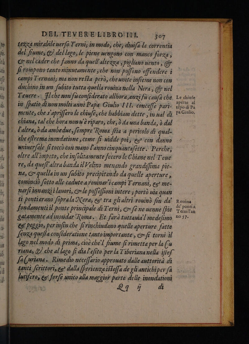 nn_e—e——_'. DEL'TEVERELIBRO!NMII 503 sezza mirabile uerfo Terniz in modo; chey diuifa:la correntia del fiume € del lago; le piene ucugono con manco forza, comel cader che fanno da quell'altezza‘; piglianò sento campi T'ermanis ma non reSta però, che unite ifteime non con ducbitio in un fubito tutta quellaronina nella Nera, © nel Tewere=> Fl che monfwconfiderato allhorasanzi fo caufa che in [patio di mom molti anni Papa: Giulio DIL concelle part mente, che s'apriffero le chiufé, che babbiam dette $ in ual di «hiana, tal che bora nonw' è riparo, ches d da una banda, ò dal l'altra, òdla ambedue, fempre Roma ffia a pericolo di qual che effrema imorndatione ; come JF widde poi; es? ‘con danno unierfale fî toccò com mano l'anno cinguantafeite. Perche; oltre all'impeto, che infolitamente fecero le Chiane nel Tone ve, da queff'alira banda il Velino menando grandiffima pie- na, &amp;* quellain un fubito precipitando da quelle aperture > cominciò fotto alle cadutea roninar'i campi Ternani, es? me- marfi immanzii lauori, > le poffeffioni intere; portò nia quan t1 pontierano foprala Nera, eg tra gli altri rouinò fin da' fondamenti il ponte principale di Terni, <> fe ne uenne (pie gatamente ad'inordar Roma. Et farà tuttavia’! medefimo @î peggio, periwfin che fi rinchiudano quelle aperture fatte Lenza queffaconfideratione tanto importante , coff torni il fa(uriana.. Rimedio néceffario approwato dille autorità di tanti fcrittori, es? dalla Perienzaifteffa de gli antichi perfa lutifero, es° forfe unico alla maggior parte delle inondationi inca E ge nio Le chiufe aperte al tépo di Pa pa Giulio, Rouina de’ pontia Ternil'an no 57.