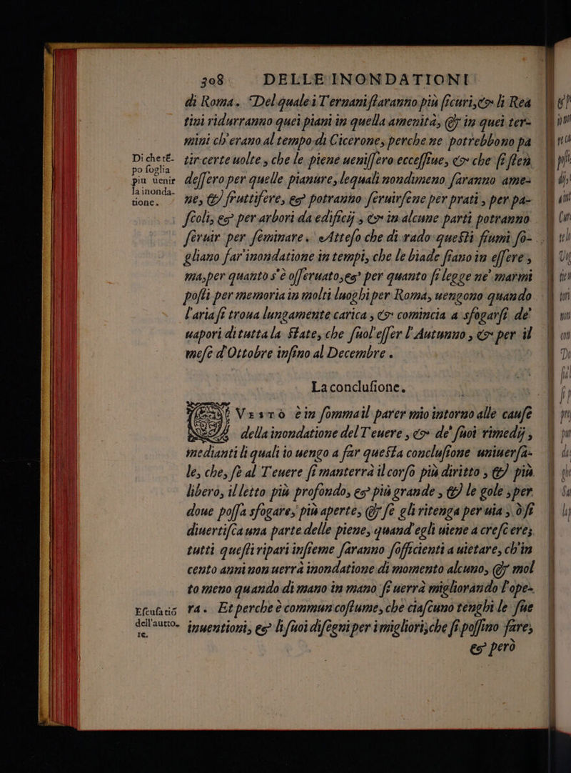 po foglia la inonda- tone. 308. DELLE INONDATIONI di Roma. Delqguale.iTernaniftaranno più ficuristo li Rea tizi ridurranno quei piani in quella amenità, @ in quei ter mini ch'erano altempo-dì Cicerone, perche ne potrebbono pa tir-certe uolte s che le. piene weniffero ecceffiue, <> che fe ffed deffero per quelle pianure, lequali nondimeno faranno ame- ne, €) fruttifere, 5° potranno feruirfene per prati, per. pa fioli, es per arbori da edificij co imalcune parti potranno | feruir per feminare. «Attefo che di.xrado questi fiumi fo-. ì gliano far'inondatione intempi, che le biade fiavoin effere, | ma,per quanto s'è oferuatoses® per quanto fi legge ne’ marmi pofti per memoria im molti luoghi per Roma, uengono quando l'aria fî troua lungamente carica ; > comincia a sfogarfî de' wapori dituttala State, che fuol'effer l'Autumno , <> per il mele d'Ottobre infino al Decembre . x Laconclufione. | (Ei Vesmò èiz fommail parer mio intorno alle caufe | 9) della imondatione delT'euere <> de' fuoi rimedij medianti li quali io uengo a far questa conclufione unimerfa- le, ches ft al Teuere fî manterrà ilcorfo più diritto , € più libero, il letto più profondo, es più grande , &amp;} le gole sper done poffa sfogare, piw aperte, @7/e eliritenga per'uia ;. df diuertifca una parte delle piene, quand'egli niene a crefc erez tutti queftiripariinfieme faranno fofficienti a uietare, ch'im cento anni non uerrà inondatione:di momento alcuno, @7 mol tomeno quando di mano in mano fi uerrà migliorando P'ope> es però