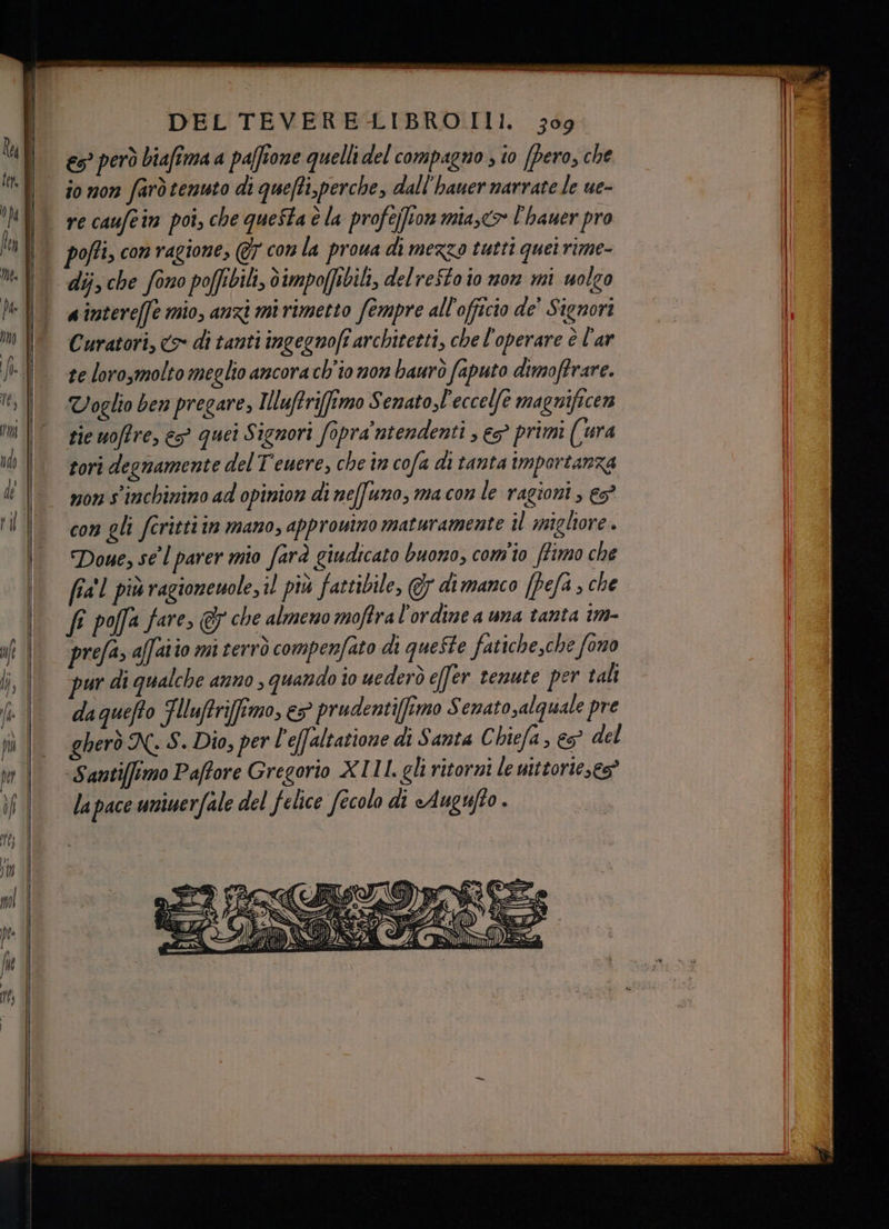 €s° però biafima a paffione quelli del compagno ; io [pero, che io non farò tenuto di quefti, perche, dall'hauer narrate le ue- re caufcin poi, che queSta è la profejfion mia,<> l'hauer pro pofti, con ragione, @7 com la prowa di mezzo tutti quei rime- dij, che fono poffibili, dimpoffibili, del reftoio mon mi uolgo aintereffe mio, anzi mi rimetto fempre all'officio de’ Signori Curatori, > di tanti ingegnofî architetti, che l'operare è l'ar te lorosmolto meglio ancora ch'io non baurò faputo dimoftrare. Voglio ben pregare, Iluftri[fimo Senatol'eccelfe magnificen sie uoffre, e? quei Signori fopra'ntendenti , e primi ((ura tori degnamente del Teuere, che in cofa di tanta importanza mon s'inchinino ad opinion di neffuno, ma con le ragioni , es” con gli fcritti in mano, approuino maturamente il migliore. Doue, se l parer mio farà giudicato buono, com'io fimo che fia! più ragionemole, il più fattibile, 7 di manco [fefa , che fe poffa fare & che almeno moftra l'ordine a una tanta im- prefa, affaiio mi terrò compenfato di queSte fatiche,che fono ur di qualche anno, quando 10 uederò effer tenute per tali daquefto Flluftriftmo, e5 prudenti[ftmo Senato,alquale pre gherò N. S. Dio, per l'effaltatione di Santa C biefa, es? del -Santifimo Paffore Gregorio XIII. gli ritorni le uittorie,es” la pace uniwerfale del felice fecolo di Augufto .