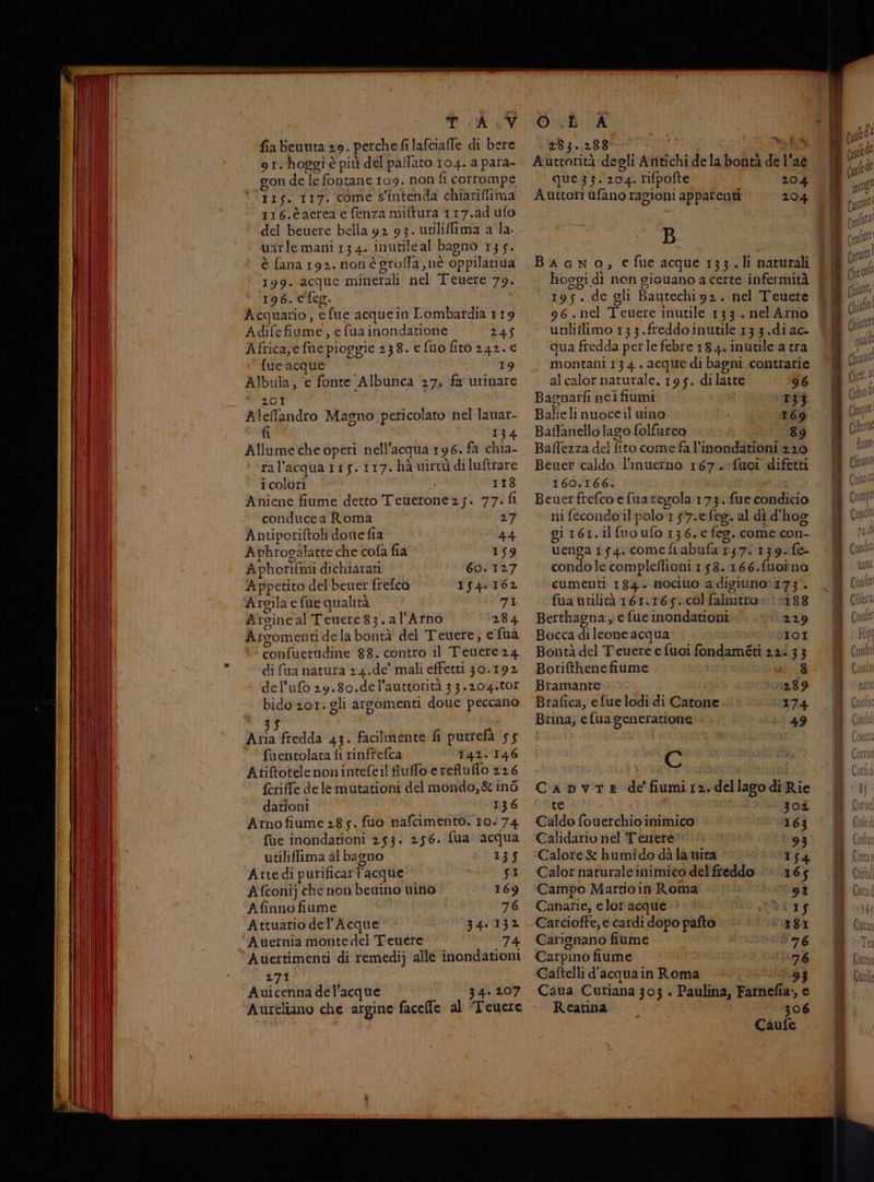 TAV fia Beuuta 29. perche fi lafcialle di bere 91. hoggi è più del paffato 104. a para- gon de le fontane 109. non fi corrompe VITA 117. come s'intenda chiariffima 116.èaerca e fenza miftura 117.ad ufo del beuere bella 92 93. utilifima a la. u atle mani 13 4. inutile al bagno 135. è fana 192. nonè grofla,nè oppilatiua ‘ (199. acque minetali nel Teuere 79. ‘196. e feg. Acquario, efue acquein Lombardia 119 Adife fiume, e fua inondatione 245 Africa,e fue pioggie 238. e fuo firo 242. e ‘ fue acque 19 Albula; e fonte Albunca 27, fa urinare 201 lefandro Magno pericolato nel lanar- fi 134 Allumeche operi nell'acqua 196. fa chia- ral’ acqua 115.117. hà virtù diluftrare i colori 118 Aniene fiume detto Teuerone25;. 77. fi conducea Roma 27 Antiporiftoli done fia 44 Aphrogalatte che cofa fia 159 Aphorifimi dichiarati 60.127 Appetito del beuer frefca 154.162 Argila e fue qualità 8° Arsincal Teuere83. al'Arno 284 Argomenti dela bontà del Teuere, e fua ‘ confuetudine 88. contro il Teuere24 di fua natura 24.de' mali effetti 30.192 del'ufo 29.80.de l’auttorità 33.204.001 bido 201: gli argomenti doue peccano vile i Aria fredda 43. facilmente fi putrefà ‘55 fuentolata fi rinfrefca 142.146 Atiftotele nonintefeil fuffo.erefiuflo 226 {criffe dele mutationi del mondo,& ina dationi 136 Arnofiume 285. fuo nafcimento. 10474 fue inondationi 253: 256. fua ‘acqua utiliflima al bagno 135 ‘Atte dì purificarl’acque Das Afconij che non beuino vino 169 Afinno fiume 76 Attuario del Acque 340038 ‘Auernia monte del Teuere 74 ‘Avertimenti di remedij alle inondationi 271 Auicenna del’ acque 34: 207 ‘Aureliano che argine facelle al Teuere O.È A 284.2830000 5 VANO Aurtorità degli Antichi de la bontà de l'ae que3z3z: 104 rifpofte 204 Auttori ufano ragioni apparenti 204 B BAGNO, efue acque 133.li naturali hoggi dì non giouano a certe infermità 195. de gli Bautechi92. nel Teuete 96. nel Teuere inutile 133 .nel Arno unliflimo 133.freddo inutile 13 3.di ac- qua fredda perle febre 184. inutile a tra montani 13 4 . acque di bagni contrarie al calor naturale. 195. dilatte 96 nina neifiumi 133 alie linuoceil wino 169 pas ello lago folfureo 89 Baflezza del fito come fa l’'inondationi 220 Beuer caldo l'inuerno 167. fuoi difetti 160.166. Beuerfrefco efuaregola:173. fue thedkio ni fecondoil polo 157.efeg. al dì d'hog giI6r.il (uo ufo 136.€ eo. come con_ tenga 154. comefi abufa ? 157: 139. f& condo le compleflioni 1 58.:166.fuoina cumenti 184. mocitto a digiuno» 173. fua utilità 161.165: col falnitro 0 #188 Berthagna y efue inondationi 229 Bocca di lounge acqua 101 Bontà del Teuere e fuoi fondaméti 2.2 3 3 Borifthene fiume 8 Bramante 289 Brafica, efue lodi di Catone 174 Brina, efua generatione 149 C CaApbvTE de fiumi. dellago di Rie te 302 Caldo fouerchio inimico 163 Calidario nel Tèeuere 93 Calore & humido dà la wità 154 Calor naturaleinimico del freddo ‘* 165 Campo Martioin Roma: - 9 Canarie, e lor acque OTIS Carcioffe, e cardi dopo pafto 18 Carignano fiume 176 Carpino fiume 76 Caftelli d'acqua in Roma 4 Caua Curiana 303 « Paulina, Farniefi ia» Reatina 30 6 Caufe fol: | pg |
