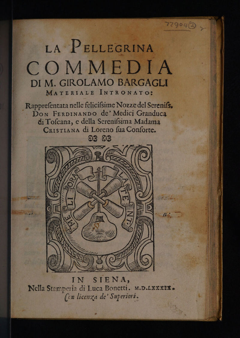 ta PELLEGRINA COMMEDIA DI M. GIROLAMO BARGAGLI MATERIALE INTRONATO: Rapprefentata nelle felicifsime Nozze del Serenifs, Don FerpInanDo de’ Medici Granduca di Tofcana, e della Serenifsima Madama CrISTIANA di Loreno fua Conforte. (cn licenza de’ Superiori.
