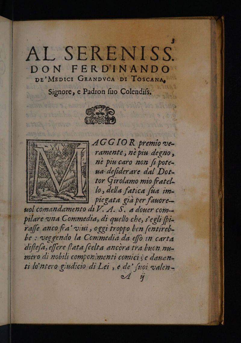 AL SERENISS DON FERDINANDO pe'MeEDICI GRANDVCA ‘DI TOSscANA, Mii Signore, e Padron fuo Colendifs. ca AGGIOR premio ve= i; | ramente, né piu degno, ne piucaro non ft pote- ua-defiderare dal Dot- tor Girolamo mio fratel- lo, della fatica fua im- 4} ice piegata già per fauore-—- i deo ao di V. A. S. a douer con-- A pilare vna C ommedia, di quello che, s'egli [pi id raffe anco fra’ vini, oggi troppo ben (entireb- Dl be : veggendo la Commedia da ef tn carta lu) diffefa, e[fere fata fCelta ancora tra buon nu- Lo mero di nobili componimenti comici; i; ‘e dauene (EE ti lo'ntero giudicio di Lei , e de’ (voi valen- Lo ed’ j o sereno neo e reco er ei