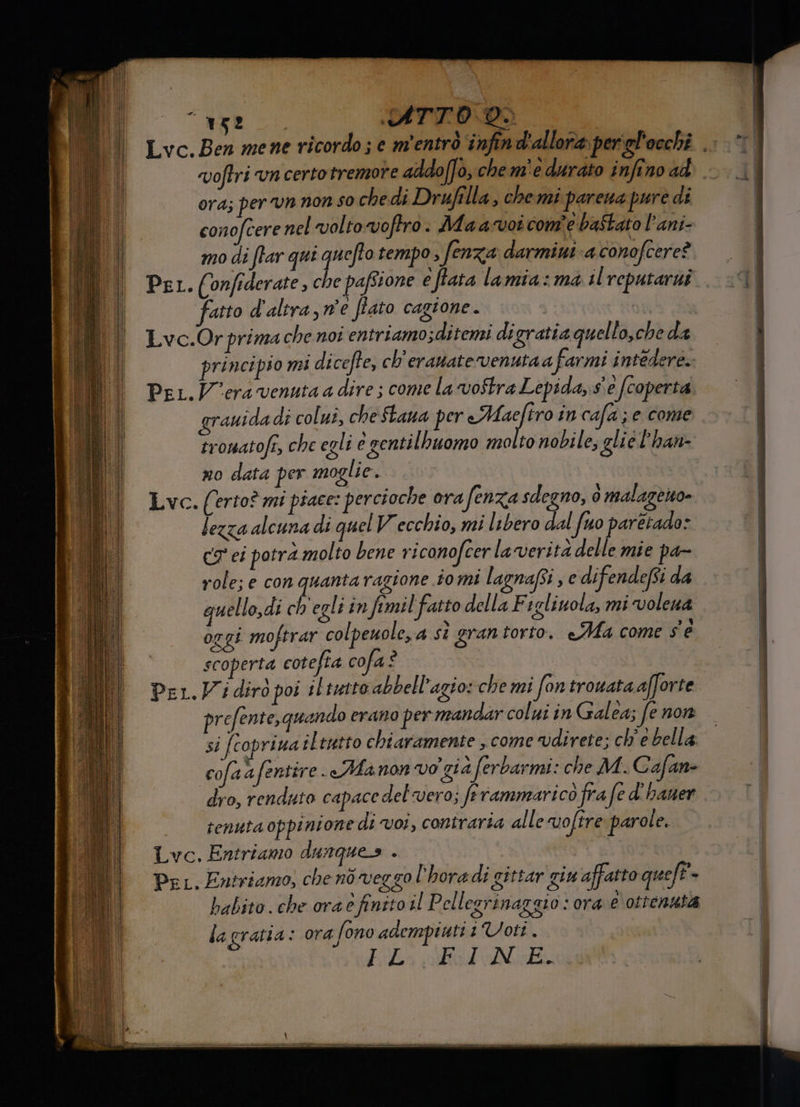 Lvc.Ben mene ricordo; e m'entro ‘infin d'allora per'gl'occhi ang. voftri vn certotremore addo[fo, che m'e durato infino ad I ora; per un non so chedi Drufilla, chemi parena purè di conofcere nel volto vofro. Maa-voi com'e baStato l’ani- I mo di ffar que quefto tempo fe enza darmini a conofcere? DI Pet. (onfiderate, che pafstone eftata lamia:ma il reputarnî. 9 i fatto d'altra, ne fato cagione. 6a Lvc.Or prima che noi entriamo sditemi digratia quello,che da principio mi dicefte, ch'eranate venutaa farmi intedere.: Per. Vera venuta a dire ; come la voftra Lepida, s'è (coperta grauida di colui, cheStana per Medie in cafa;e come eromatofe, che egli è gentilbuomo molto nobile; glie l'han- no data per moglie. i Lvc. (erto? mi piace: percioche orafenza sdegno, è malazeno- tezza alcuna di quel Vecchio, mi libero dal fuo paretado: C7 ei potra molto bene riconofcer la verità delle mie pa- role; e con quantaragione tomi lagnafi , e difendefsi da | I quello,di ch'egli in fimil fatto della F sglinola, mi volena | oggi moftrar colpeuole, a sì grantorto. «Ma come sé scoperta cotefia cofa è | Per.Widiro poi i lintto abbell’agio: che mi fon trotata afforte prefente,quando erano per mandar colui in Galea; fenon —| si [copriua iltutto chiaramente come direte; ch'e bella cofaafentire. «Manon vo già ferbarmi: che M.C afan- dro, renduto capace del'vero; ferammaricò fra fe d'haner tenuta oppinione di voi, contraria alle voftre parole. Lvc. Entriamo dunques . Per, Entriamo, chenòveggo l’horadi gittar giu affatto queft . babito. che ora è finito il Pell EITINAZZLO : OrA e ottensià o lagratia: ora fono adempiuti 1Voti . É fia adele