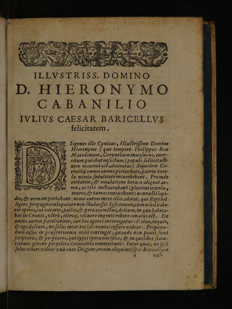 Iogenes ille Cynicus , Hlufirifffme Domine Hieronyme ( quo tempore Philippus Rex Macedonum , Coryntbum inuafurus, exen- citum parabat infeffium ) populi follicitudt- nem maxim eid admiratus: Siquidem Co- rinibij omnes animo perturbatt, patria tute- le nimia fedulitate incumbebant .. Proinde certatim , C» emulatione borum aliquot ar- ma yactela inflaurabant j plurimi monia , murosqCy turres renouabant: nonnulli lapi- des» arenam portabant : nemo autem inter illos aderat, qui Regibel. ligero propugnaculaparare non Hudutffet. Ipfetamericium nibil babe- vet operis,cut vacaret, pallio,Cy pera accinchus, dolium,in quo babita- bat in Cranio ,vltró , citroq; voluere ingenti robore conatusei, Ex amico autem familiariter, cur hoc ageret interrogatus : V oluo,inquit, Qo ego dolium , ne folus inter tot laborantes ceffare videar. Propemo- dum cafus in prafentiarum mibi contingit , quando nom pauci funt Jeriptoves, &amp; perpluves, qui typts opera mirifica, &amp; in quolibet [cien- Harum genere perpolitadocumenta committunt: Inter quos , ne ipfe folus otiari videar onà cum Diogeneymeum aliquantifper Baricelluin 7 Q0.