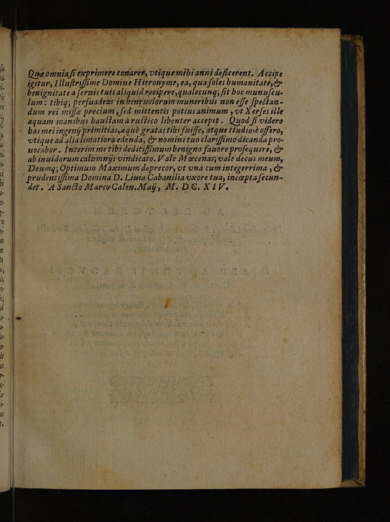 Qe omnia fi exprimere conarer, otiquemibtanni deficerent, Accipe igitur, Hlufiriff me Domine Hieronyme, ea, quafoles bumanitate,c» benignitatea [erzistuis aliquid recipeve,qualecunq; fit boc munufca- lum : tibiq; per[uadeas 1m beneuolorum muneribus non effe [pecian- dum vei mil[e precium ,fed mittentis potiusanimum yt X erfes ille aquam manibus bauffamàrustico libenter accepit .. Quod fi videro bas mei ingenij primitiaseque gratas tibi futlfe, atque $fudios? offero, vtique ad alia limatiora edenda, &amp; nominituo clartffimo dicanda pro- uocabor . Interim metibi deditifffmgum benigno fauore profequere, e» ab inuidorumcalummijs oindicato. V ale M ecenas,vale decus meum, Deumq; Optimum Maximum deprecor,vt onà cum integerrima , cr pradentifima Domina D. Liuta Cabanilia uxore tua, incepta [ecun- det, A Sancio MarcoCalepn.Mag, M. DG. XIV. :