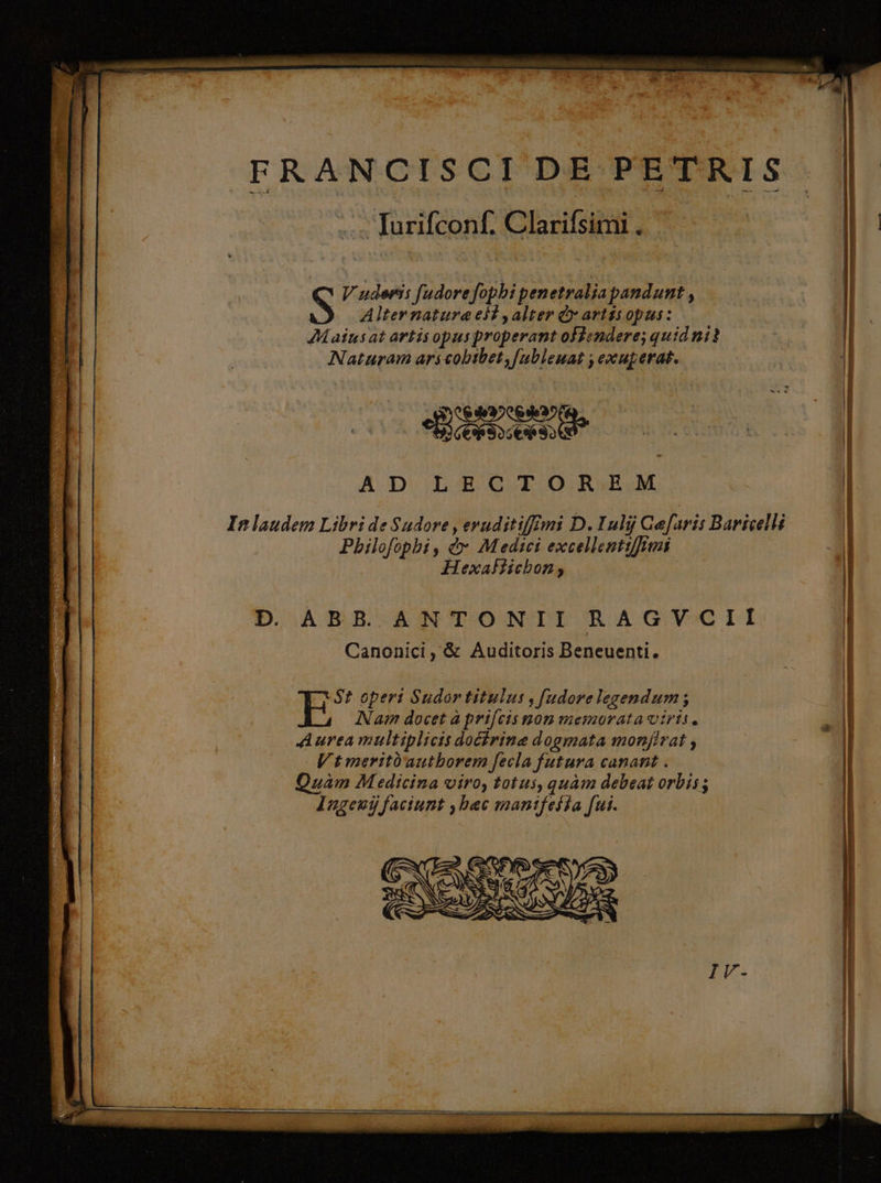 Alter natura eid , alter dy artss opus: 7Maiusat artis opusproperant oflendere; quid ni? Naturam ari cobtbet,[nbleuat , exuperat. BEND LII AD LECTOREM In laudem Libri de Sudore eruditiffimi D. Iulij Caefaris Baricelli Philofophi, &amp;v Medici excellentifrm Hexallichon; | D. ABB. ANTONTII RAGVCII Canonici, &amp; Auditoris Beneuenti. St operi Sudor titulus , fudore legendum ; E Nam docet à prifcis mon memorata viris. Aurea multiplicis docirine dogmata monjfivat Vtmeritü'autborem fecla futura canant . Quam M edicina viro, totus, quàm debeat orbis; Ingeuij faciunt , bac mantfeffa fui.