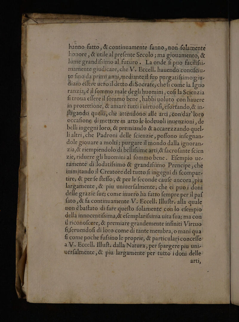 hanno.-fatto, &amp; continuamente fanno., non-folamente honore, &amp; utile al prefente Secolo ; ma gionamento, &amp; lume grandifsimo al futuro. La onde fi puo facilifsi. mamente giudicare, che V., Eccelli hauendo'conoféiu- to fino da primi amni,medianteil fuo purgatifsimo:giu dizio effere ueto il detto diSocratejchefi come la Igno ranzia; è il fommo male degli huomini ; cofi la Scienzia fi troua eflere il fommo bene , habbi uoluto con hauere ‘in protettione, &amp; amare tutti i uirtuofi, efortando,&amp; in flicando quelli) che ‘attendono! alle arti jtonfdar loro occafione dimettere in atto de dodeuoli inuenzioni, de belli ingegni loro, &amp; premiando &amp;accarezzando quel li altri, che Padroni delle fcienzie , pofono infegnan dole giouare a molti; purgare il mondo dalla ienoran- zia,&amp; riempiendolo di bellifsime arti,&amp; facrofante fcien zie, ridurre gli huomini al fommobene. Efempio uc ramenté di lodatifsimo &amp; grandifsimo Prencipe ; che immitando.l Creatore deltutto fi ingegni di fcompar- tire; &amp; perfe fteflo,, &amp; per le feconde caufe ancora, più largamente, &amp; piu univerfalmente; che ei puoi doni delle grazie fue; come inuero ha fatto fempre per il paf ato; &amp; fa continuamente V; Eccell Illuftr, alla quale non é battato di fare quefto folamente condo efempio della innocentifsima,&amp; efemplarifsima uitafua; ma con il riconofcere, &amp; premiare grandemente infiniti Virtuo fi feruendofi di loro.come di tantemembra; o mani qua fi come poche fufsino le proprie, &amp; particulari.concefle a V.. Eccell. Iluft, dalla Natura; per fpargere piu uni. uérfalmente, &amp; piu largamente per tutto idoni delle arti,