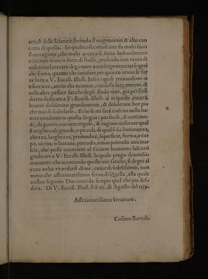 cetto di quella. Le quali cofé conofciute da molti fono {tate cagione ;.che molti ancora fi. fiano lodeuoimente efercitati in uarie forte di ftudii , penfando non tanto di riolere(nelcercare di giouarea molti)procacciarfi qual che Fama, quanto'che fatisfare per quanto erano le for zeloro a V.-Eccell. IlluMt, Infrai quali trouandomi io effere uno ancor che minimo ; confeflo largamente, di nelle altre paffate fatiche degli ftudii miei, già per Pad, dietro dedicatea Vi Eccell. Illuft. &amp; in quefte ancor, hauere defiderato grandemente ; &amp; defiderare hor piu che mai di fodisfarle +Ilche fe mi fard riufcito nello ha riere condotto in quefta.lingua i più facili , &amp; certimo» dij da potere con uere regole ; &amp; ragioni mifurare qual fiuoglia cofa grande,o piccola di qual fi fia lontananza, altezza, larghezza, profondità, fuperficie, forma,o cor po, uicina,o lontana; potendo, o non potendo auicinar fele, che poffa occorrere al Genere humano; lafciero giudicare a V. EccellsIltaft.-la quale prego devotifsi» mamentey che accettando quefte mie fatiche;ft degni al cuna volta ricordarfi dime, comie di fedelifsimo', non meno che affezionatifsimo feruo di Quella , alla quale noftro Signore Dio conceda fempre quel che più defte dera, DiV. Eccell, Hut. il dito, di Agofto del 1559» Affezionatifsimo Seruitore + Cofimo Bartoli.
