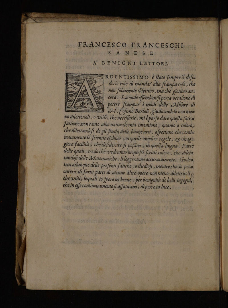 FRANCESCO FRANCESCHI SA GMES. E RDENTISSIMO è ftatò fempre il defi= derio mio di mandar alla Stampa cofe , che non folamente dilettino, ma che giouino an= N cora. La onde e[fendomife porta occafione di eli | porere ffampar i modi delle Aifure di SI LU. (fimo Bartoli, giudicandole non me= no diletteuoli , o vtili, che nece[farie, mi e parfo dare quefta fatis= fattione,non tanto alla naturale mia intentione . quanto 4 coloro, che dilettandofe de gli Rudij delle buone arti, afpettano che conti= nouamente le fcientie elchino con quelle miglior regole, comag= giore facilita > che defiderare Je pofino , in quefta lingua. Parte delle quali, credo che vedranno in quefti fcritti coloro; che dilet= sandofi delle Matematiche, bi leggeranno accuratamente. Gode= teui adunque delle prefenti fatiche so ftudioft, mentre che io pro= curero di farui parte di alcune altre opere non meno delestenoli y, che utili, leguali jo Jperoin brene ; per benignità de belli ingegni, che in effe continouamente Je affaticano , di porre in luce.
