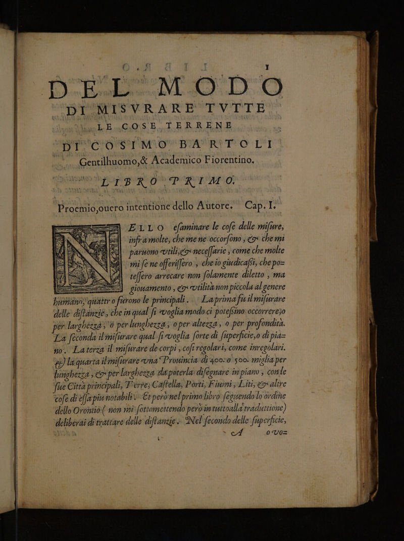 —_T__— DI MISVRARE TVTTE Der mov BA RITO LÌ .. Gentilhuomo,& Academico Fiorentino, RAI BRIO PERVIENE Proemio,ouero ‘ntentione dello Autore. Cap. I. ELLOo efaminare le cofe delle mifure, infra molte, che mene occorfono ; a chemi per larghézzd}6 per lunghezza; oper altezza, 0 per profondita. La [econda il'mifurare qual fi voglia forte di fusperficie,o di pia= i