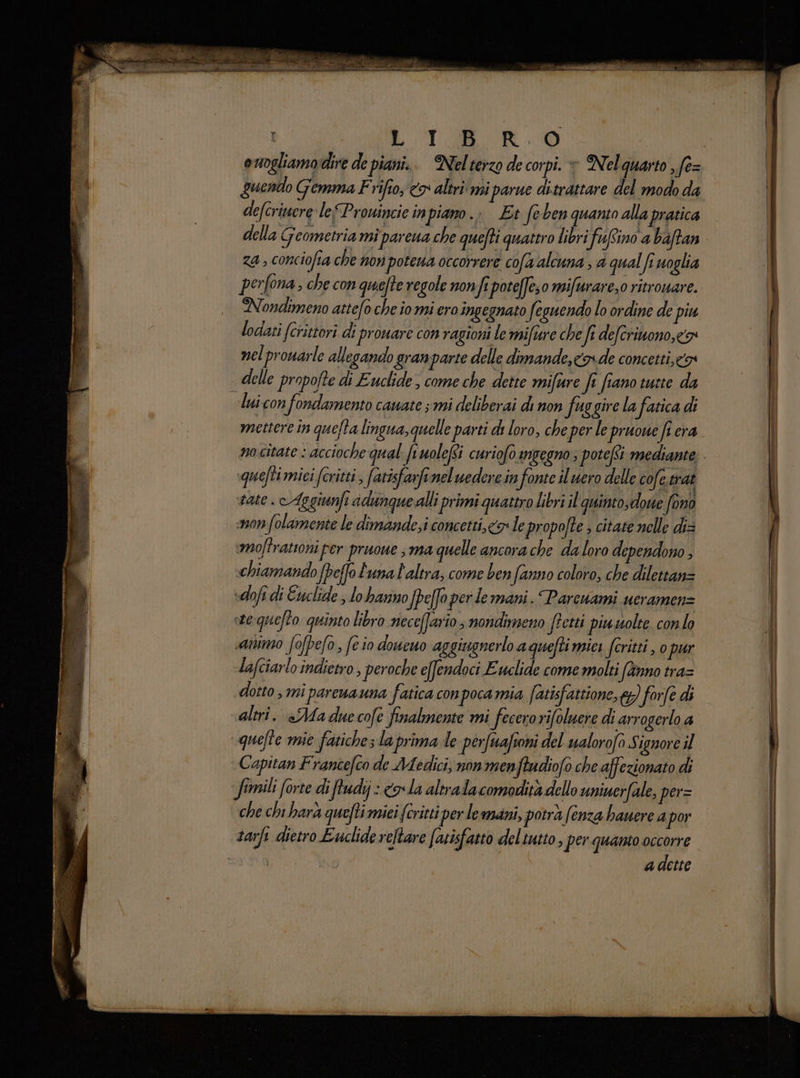 LT RO Quentlo Gemma Frifio, <> altri mi parue ditrattare del modo da defcritere leProuincie inpiano.> Et feben quanto alla pratica della Geometria mì pareua che quefti quattro libri fufino a baftan za, conciofia che non potena occorrere cofa alcuna , 4 qual fi uoglia perfona, che con quefte regole non fi poteffe;0 mifurare,o ritrouare. Nondimeno atte(o che io mi ero ingegnato feguendo lo ordine de piu lodati (crittori di proware con ragioni le mifture che fi deferinono, <a nel prouarle allegando gran parte delle dimande, cx» de concetti, cos delle propofte di Euclide, come che dette mifure fi fiano tutte da lui con fondamento cauate ; mi deliberai di non fuggire la fatica di mettere in quefta lingua, quelle parti di loro, che per le ‘pruoue fi era quefti miei fcritti, fatisfarfeneluedere in s fonte il nero delle cofe. trat vate . Aggiunfi adunque alli primi quattro Libri il quintodowe fono mon folamente le dimande;i concetti, co le propofte , citate nelle di= moftrationi per pruoue sma quelle ancora che da loro dependono , «chiamando {peffo Luna l'altra, come ben fanno coloro, che dilettanz sdofi di Euclide , lo hanno fpeffo per de mani. Parcuami ueramenz ste:quefto quinto libro necefario; nondimeno ftetti piu uolte conlo «animo fofpefo s feio doueuo aggiugnerlo aquefti miei fcritti , 0 pur lafciarlo indietro, peroche e[fendoci Euclide come molti fanno tra= dotto, mi pareuauna fatica conpocamia fatisfattione, 6g) forfè di altri. «Ma due cofe finalmente mi fecerorifoluere di arrogerlo a quefte mie fatiche; la prima de perfuafsoni del ualorofo S ignore il Capitan Frantefco de Adedici, non menftudiofo che affezionato di fimili forte di fudij : cr la altralacomodità dello uninerfale, per= che chi harà quefti miei (critti per le mani, potra (enza hauere a por tarfi dietro Euclide reltare fatisfatto deltutto, per quanto occorre CONI N adette