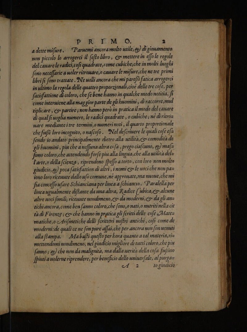 adettemifure. “Paruemi ancora molto utile; di gionamento non piccolo lo arrogerci il (efto libro, &amp;o mettere in efo le regole delcauarele radici,cofi quadrate,come cubiche;che in molti luoghi libri fî fono trattate . Ne uolli ancora che mi parefti fatica arrogerci in ultimo la regola delle quattro proporzionali, cioe delle tre cofe, per utisfattione di coloro, che fe bene hanno in qualche modo notitia, ft come interuiene alla mag gior parte de gli huomnini; di raccorre,mal siplicare , 5° partire ; non hanno pero in pratica ilmodo delcauare di qual fe voglia numero, le radici quadrate ,0 cubiche; ne di ritro= uare mediante itre termini, o numeri noti , il quarto proportionale che fiufsi loro incognito, o nafcofo. Nel deferiwere le quali cofe ef= fendo io andato* principalmente dietro alla utilità, co comodità de gli buomini ; piu che a neffuna altra cofa , prego ciafcuno, }) maf&amp; simo coloro,che attendendo forfe piu alla lingua,che alla utilità del= l'arte,o della (cienza, riprendono Jpeffo atorto , con loro nonmalto giudicio,) poca fatisfattion di altri, inomi x le uoci che non pa= iono loro riceunte dallo ufo comune;ne approwate,ma nuone, chemi fia conceffo ufare S chianciana per linea a (chiancio : Paralella per linea ugualmente diftante da una altra, Radice (ubica,co alcune altre uoci fimili; riceuute nondimeno,<9: da moderni, co da gli an= tichi ancora,come benfanno coloro,che fono,0 nati,0 nutriti nella cit tà di Firenze; <a che hanno în pratica gli (critti delle cofe Mate= maticheso <Arifanetiche delli (crittori noftri antichi, cofi come de moderni:de quali ce ne fon pure affai.che per ancora non fon wenuti alla ffampa.: Miabajti quefto per bora quanto a tal materia,ri= mettendomi nondimeno; nel giudicio migliore di tistti coloro,che piu fanno 3 €) che non da malignità, ma dalla uerita della cofa feufsino Jpinti auolerne riprendere, per beneficio dello uniuerfale, al purga= sd. (3 al a TE RE