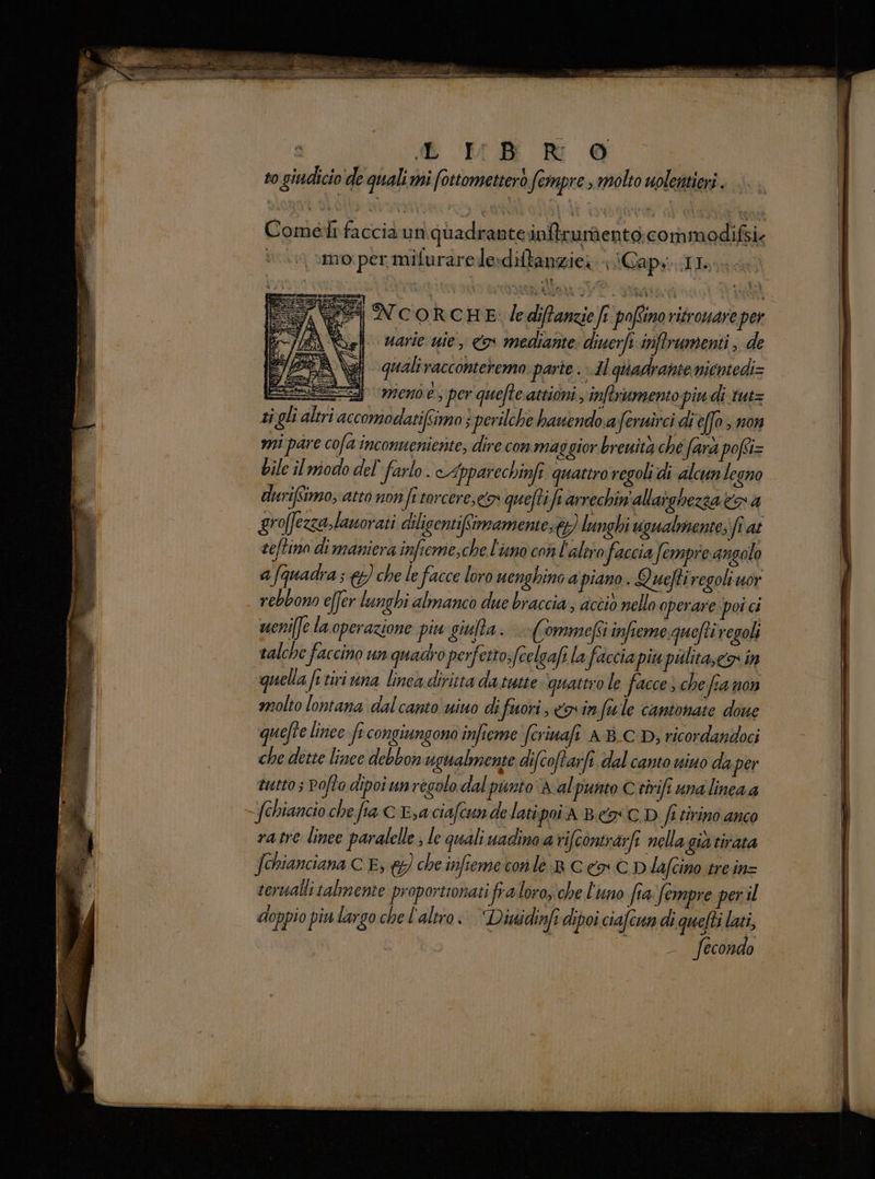 iL HB R 6 to giadicio de quali mi fottometterò fermpre , molto uolentieri Comet faccia un quadrante infirundento commedifsi: ‘ moiper mifurarele:diftanziei Capra rta tiaron Vieste «VD: nie agli FA NC'ORCHE le diftanzie fr poffino ritrouare pe Vagli varie uie, o mediante: diuerfi inftrumenti , de qualiracconterema. parte . Il giadrante nientedi= SEZ end e; per quefteattioni, inftrumento piu di tut= ti gli altri accomodatifimo 3 perilche hauendo aferuirci di e[fo > non mi pare cofa inconueniente; dire con maggior breuita che fara pofi bile il modo del farlo. cApparechinfi quattrovegoli di alcun legno durifimo, atto non fe torcere, queftifi arrechin'allaighezza Cna groffezzalanorati dilicentifimamente;t%) lunghi ugualmente; fî at seftino di maniera infieme,che l'uno con l'altro faccia fempre angolo afquadra; &amp;) che le facce loro uenghino a piano. Quefti regoli uor rebbono effer lunghi almanco due braccia, dcciò nello operare poi ci ueni[fe la operazione piu giufta. (ommefsi infieme queftiregoli talche faccino un quadro perfetto; fcelgafi la faccia più piilita, Co in quella [i tivi una linea diritta da tutte ‘quattro le facce; che fianon molto lontana dal canto wiuo difuori coin fu le cantonate done quefte linee fr congiungono infieme fcrinafi ABC D, ricordandoci che dette lince debbon ugualmente difcoftarfe. dal canto vino da per tutto Pofta dipoi unregolo dal punto A al punto Ctirifi una linea 4 fehiancio che fia C Esa ciafcun de latipoi a Best D fe tirino anco ratre linee paralelle ; le quali uadino a rifcontrarfi nellagià tirata serualli talmente proportronati fra loro,che l'uno fia: fempre peril doppio piu largo che l'altro. Disidinfi dipoi ciafcun di quefti lati, fecondo cv