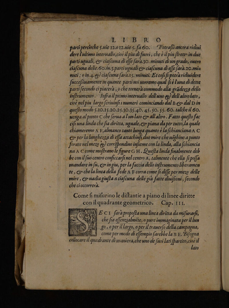 parti percioche $.uîc 12.012.165. fa 60. Potraft ancora ridiui dere l'ultimo interuallo;cioe il piu di fuori , che e il piu ftreten in due parti i usuali, €o: ciafcuna di effe farà.30. minuti diun grado;, owero ciafe una delle.60.in.3.paiti uguali o ciafe una di effe e fara. 2C.miz muti ; 0 în.4-{}} ciafcuna fard. s.mimati Et cofifi posa aridiwidere frcceRinamente in quante parti noi nottento qual frel'una di dette parti fecondo ci piacera ,.0 che tornerà commodo alla gradezza dello inftrumento Infra il primo internallo dell'uno &}) dell'altro lato, cioe pel piu largo (criuinfii numeri cominciando dal 8 <> dal D in quefto modo s. 10.15:20.25.30.35.40. 45-50. 55- 60. talche il 60. uenga al punto C che ferma a l'unlato covall'altro . Fatto quefto fac cir una linda che fia diritta, uguale,cos piana da per tutto,la quale chiameremo x F,almanco tanto lunga quanto è lafchianciana A C «x per la lunghezza di efa attachinfi due rsire che uèghino a punto forate nelmezo 7, corrifpondino infteme con la linda, alla (chiancia na A Ccomemoftrano le figure GA . Quefta linda finalmente deb be conil fu centro conficcarfi nel centro A, talmente che ella fi poffa mandare in fu, <> ingiu, per la faccia dello inftrumento liberamen te, <a chelalinea della fede A F corra come fi diffe per mezo delle mire , o uadia giufta a a delle già fatte diuifioni ; fecondo che ci occorrerà. . Come fi mifurino le diftantie a piano di Hate du conil quadrante geometrico. . Cap. III. e %) Ec1 farapropoftaunalinea diritta da mifwarfe, che fia effenzialmete; 0 pure immaginata per il lun 2A go, o perillargo, o periltrauerfo della campagna, sett comepermodo di e[fempio farebbe la E. Bifogna Megan sha quadrante di maniera,che uno de foi lati i partito,cioe il lato