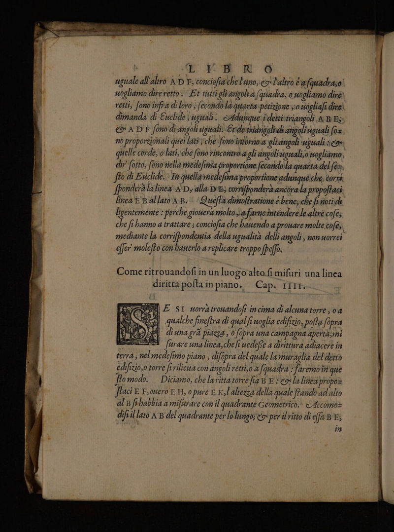 e uguale all'altro AD ©, conciofiache lano; esi l'altro t'afauadraso' uogliamo dire retto: Et titti gli anzoli afquadra; 0 ungliamo diré) retti; fonoinfra di loro ; fecondo la quarta petizione s;0 uogliafi dire) dimanda di Euclide ugialli. SAdunque' è dettiviriangoli AB Es: & ADE fono di angoli uigitali: Erdetniangolidi aigoli iguali fo= nò proporzionali quei lati che» fono imtbriva plicingoli uguali ov quell e corde, olati,‘che fono rinconmo.a gli angoligrali,o vogliamo, dir fotto, fonoviellamede/ita proporzione fecorido laquaita del(e= fto di Eviclide.» Th quella nedefoma proporttone adungquè che , Cornt: [ponderalalinea aD,alla be; corripondermancorala propotaci lineaE Ballata B: Quefta dimoftratione e benez:che fefotide ligentemente : perche giotiera molto afarneintendere le altré cofe; che fi hanno a trattare ; conciofia che hanendo a proware molte cofe;. mediante la corri[pondentia della ugualità delli angoli, nonuorrei efjer' molelto conhauerlo a replicare troppo fpefo. Come ritrouandofi in un luogo'alto.fi mifuri una linea diritta poftain piano, Cap. rirt:- vega E SI worratronandofi incima di alcunatorre; 0a dll qualche fineftra di quali woglia edifizio, polta fopra vuna gra piazza ; 0 opra una campagna apertà: mi esa. (rare una linea,che fi uedefte a dirittura adiacert in terra, nel medefimo piano , difopra del quale la muraglia del dettò edifizio,o torre ferilicua con angoli retti. a (quadra faremo i que Jfomodo. Diciamo, che larittatorre fia 8 E Venta linivà propo= ftaci © F,ouero EH, o pure E x, l'altezza della quale frando ad'alto al 3 fihabbia a miftrare con il quadrante Geometrico» <Aecomo= diftil lato AB del quadrante per lo lungo; tr perit ritto diefaBE; 113