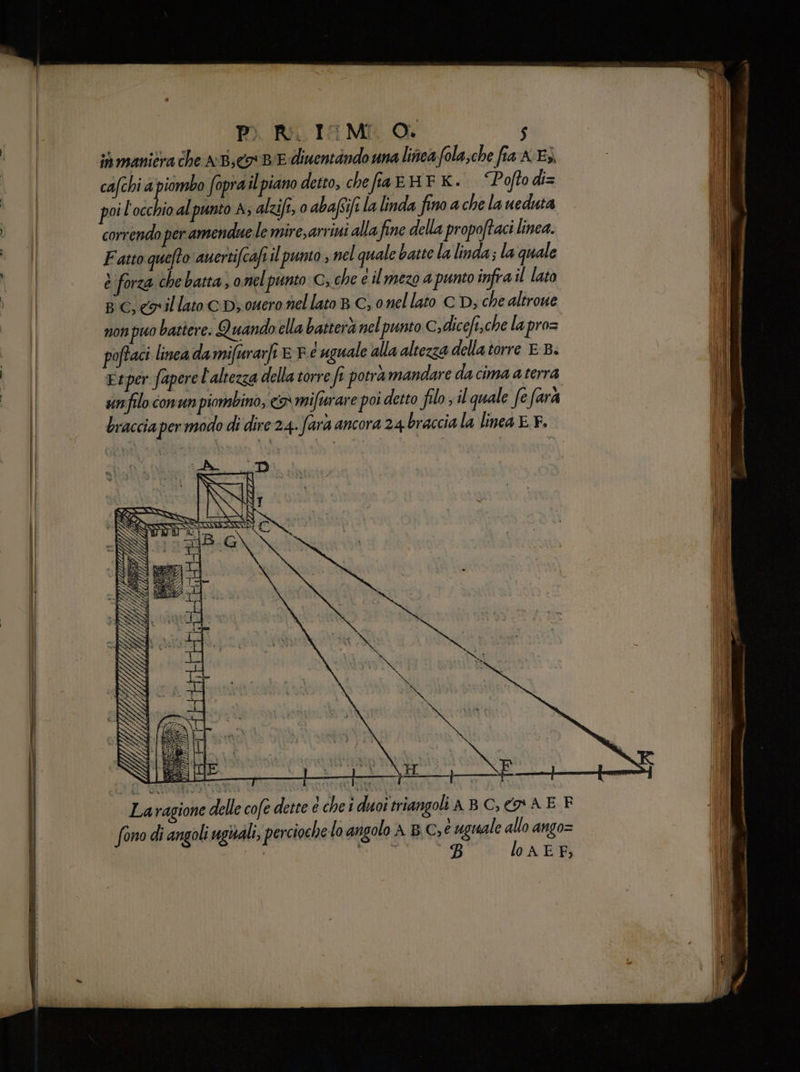 in manicra che nd coBiE diwentindo una linea fola;che fia K:E3. (I | cafchi a pira fopra ilpiano detto, chefia EHF K. “Poftodi= ii poi l'occhio al punto A; alzifi, 0 abafifi la linda fino a che la ueduta Îl ; | correndo per amendue le mirearriui alla fine della propoftaci linea. | 8 | Fatto quefto auertifcafi il punto ; nel quale batte la linda; la quale sn | è forza che batta, onelpunto:C; che e il mezo a punto infra il lato | Ve | Bc, coillato cb; nero nellato BC, onel lato CD; che aliroue | non puo battere. Quando ella batterà nel punto C»dicefi,che la pro= i su | poftaci linea damifurarfi © F e uguale alla altezza della torre EB. (JR sn | Esper fapere l'altezza della torre fe potra mandare dacima a terra i LOI snfilo comun piombino; «x mifuare poi detto filo il quale fe farà braccia per modo di dire 24. farà ancora 24 braccia la linea EF. Laragione delle cofe dette e che i duoî triangoli A BC, o A E F fono di angoli uguali; perciochelo angolo A B\C,e uguale allo ango= | cap B lo AEF;