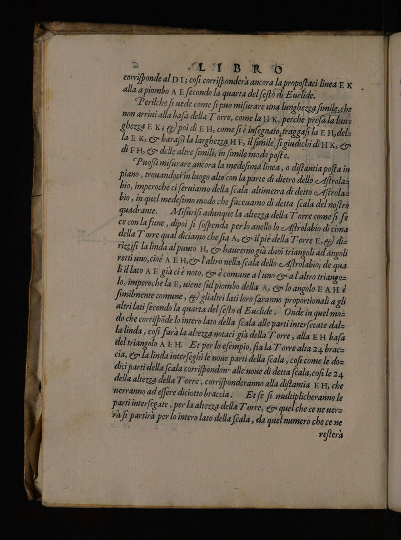  SAS DB RR Dd | corriponde al DI; coft corribonderà ancora lapropoftaci linea € x alla a piombo A È Secondo la quarta del (eftò di Euclide. ‘“Perilche fi uede come ft puo miftrare una lunghezza o formile, che non arriti alla bafa della Torre, come la HxX, perche prefala luin= ghezza E K; &amp;) poi di E 4, comefi e infegnato,trapgaft la E H;del= lag xk, co harafsi la larghezza HF, il fomile Jrgiudichi dia x; co dir, co delle altre femili; in firniletmodo pofte. | ‘Puofimifurare ancora la medefimi linea, 0 diftantia pofta in piano, trouwandociin luogo alto'con la parte di dietro dello cAftrolaz bio, imperoche ci feruiamo della Scala altimetra di detto Aftrolaz bio; in quel medeftmo modo che facenamo di detta (cala del noftrò quadrante. Maifurifi adungue la altezza della Torre come fi fe ce conlafune, dipoi [e (ofpenda per lo anello lo cAftrolabio di cima della Torre qual dicianzo chefia A, coil pie della T'orre E, gg diz vizsifi la linda al purto H, co bauremo gia doi triangoli ad angoli rettiuno,cive AE He l'altro nella fcala dello cAftrolabio; de qua liillato NE gia ci è noto, co e comune al uno cal'altro triango= los imperoche la E, uiene (tl piombo della A; eos lo angolo E AHèé Similmente comune, td) glialtri lati loro faranno proportionali a gli altri lati (econdo la quarta del (eto d'Euclide i Ondein quel mo= do che corrifbode lo intero lato della Jcala alle parti interfecate dal= lalinda,, colt farala altezza notaci già della Torre, alla E bafa del triangolo AEH. Et per lo efempio, fiala Torre alta 24 brac= cia, &amp;p la linda inter[eghi le noise parti della fcala , coft come le do= dci parti della (cala corrifpondono alle nowe di detta (cala, cofile 24 della altezza della Torre , corri[bonderanna alla diftantia E H; che verranno ad effere diciotto braccia» Ei fe fe multiplicheranno le pasti interfegate , perlaaltezza della Torre, co quel che ce ne uer= vafi partità per lo intero lato della Jeala da quel numero che cene refterà