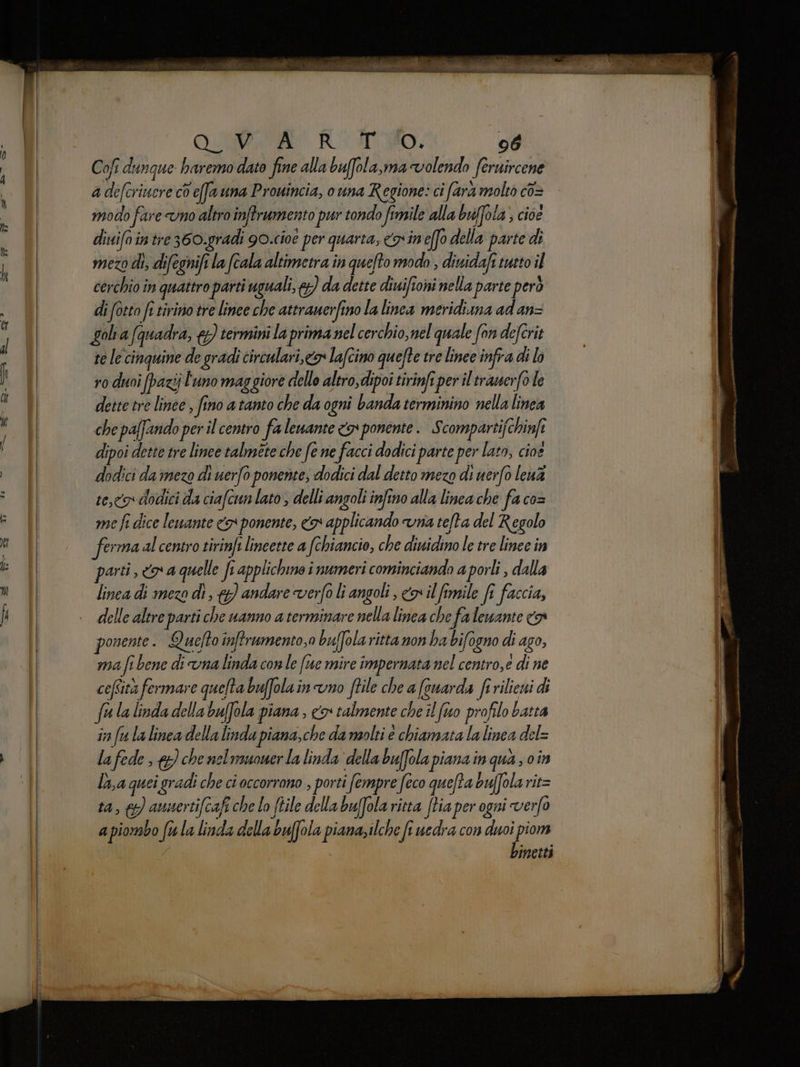 Cofî dunque haremo dato fine alla bufola,ma volendo feruircene a defcriucre co effa una Pronincia, o una Regione: ci farà molto co= modo fare vno altro inftrumento pur tondo fimile alla buffola; cioe ditiifointre360.gradi g0.cioe per quarta, cn'ineffo della parte di mezo di, difegnift la (cala altimetra in queto modo , dinidaft tutto il cerchio în quattro parti uguali, ) da dette diuifioni nella parte però di fotto fe tirino tre linee che attrauerfino la linea meridiuna ad an= golia (quadra, {) termini la prima nel cerchio, nel quale fon deferit te le cinquine de gradi circulari,<&amp;x Lafcino quefte tre linee infra di lo ro duoi (pazij l'uno maggiore dello altro,dipoi tirinfi per il trauerfole dette tre linee , fino a tanto che da ogni banda terminino nella linea che paffando per il centro fa lewante <> ponente. Scompartifchinfi dipoi dette tre linee talméte che fe ne facci dodici parte per lato, cioe dodici daimezo di uerfo ponente; dodici dal detto mezo di uerfo lena teca dodici da ciafcun lato ; delli angoli infino alla linea che fa co= me fi dice lewante <> ponente, <a applicando vna te/ta del Regolo ferma al centro tirinfi lincetre a fchiancio, che ditidino Le tre linee in parti, «x a quelle fi applichino i numeri cominciando a porli , dalla linea di mezo di, &amp; andare verfo li angoli , con il fimile fi faccia, delle altre parti che uanno a terminare nella linea che fa lewante n ponente. Quefto inftrumento,o buffola ritta non ha bifogno di ago, ma fi bene di vna linda conle (te mire impernata nel centro, e di ne cefsità fermare quelta buffolainvno ftile che a (cuarda fi rilieui fulalindadella baffola piana , co talmente che il fo profilo batta in fu la linea della linda piana,che da molti è chiamata la linea del= lafede, &amp; che nelmuoner la linda della buffola piana în qua on la quei ‘gradi che ci occorrono , porti fempre feco quefta buffola rit= ta, &amp;) aunertifcafi che lo (tile della buffola ritta [tia per ogni verfo a piombo ft la linda della buffola piana; ilche fi uedra con duoi piom binetti ai pe et Tim per | ii Lupin ezine Piena