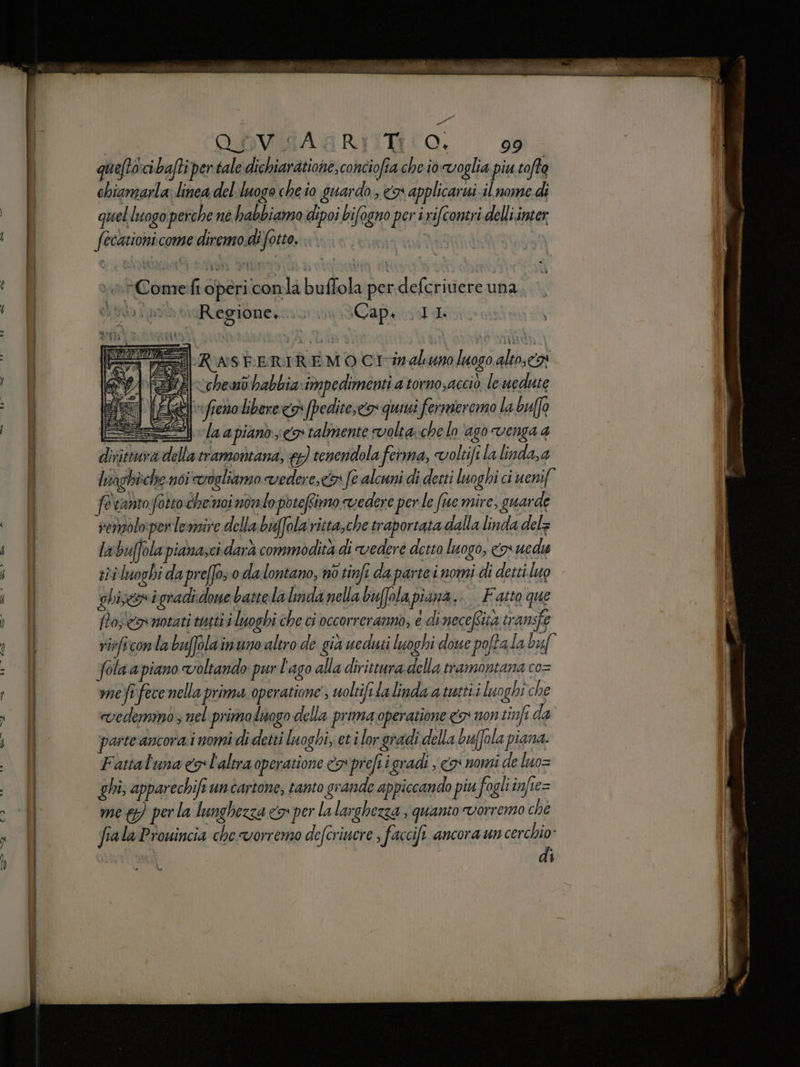 | OOVGARGRITMRIO. 99 quefto:cibafti per tale dichiaratione,conciofia che io voglia piu tofto chiamarla; linea del luogo cheio guardo, #7 applicarui il nome di quelluogo perche né habbiamo dipoi bifogno per i rifcontri delli.inter fecktioni come diremo.di forto. è*Comefi operi conla buflola per.defcrivere una si» i paia iReegione. Capi II mr RASEERIREMO CI -inaluno luogo alto, 24 chemo habbia:impedimenti a torno,accio le nedute IERI freno libere <> [pedite,cos quiui fermeremo La buffo ESSA la apianò co talmente volta\chelo ‘ago venga 4 dirittura della tramontana, €) tenendola ferma, voltifi la linda, a lviaghi:che noi cogliamo vedere,» fe alcuni di detti luoghi ci uenif fevanto fotto chenoi nolo potefimo vedere per le fue mire, guarde remolopentemire dela baffolaritta,che traportata dalla linda del= lwwbuffola pianasci darà commodità di vedere desto luogo, n uedu sii luoghi da preffo o da lontano, no tinfi da partei nomi di detti luo ghiseni gradi done battela lmda nella buffola piana... Fatto que ftoscremotati tutti i luoghi che ci occorreranno, è di necefsità transfe (PI fola a piano voltando pur l'ago alla dirittura della tramontana co= meîfece nella prima operatione ; woltifilalinda a mati. luoghi che vedemmo ; nel primoduogo della prima operazione co non tinfi da parte ancora.i nomi di detti luoghi, et i lor gradi della buffola piana. Fattaluna cx l'altra operatione n pref igradi , > nomi de luo= ghi; apparechifi untartone, tanto grande appiccando piu fogli infie= meg) perla lunghezza x per la larghezza , quanto vorremo ché fiala Prouincia che vorremo defcriucre , faccift ancora un cerchio: