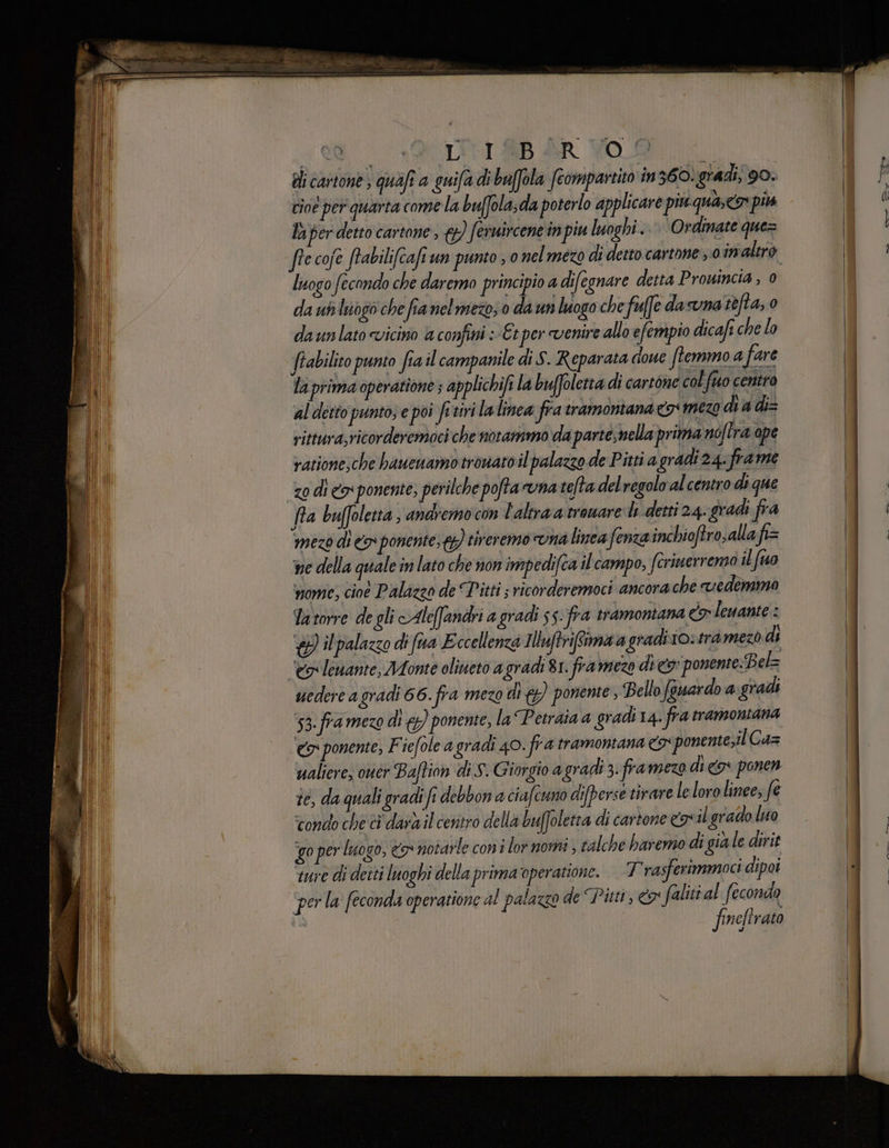 di cartone ; quafi a guifa di baffola fcompartito in 360: gradi; 90. cioe per quarta come la buffola,da poterlo applicare piu quasco più la per detto cartone; &amp;}) feruircene in piu luoghi... Ordinate que= ih | logo fecondo che daremo principio a difegnare detta Prouincia , 0 da uh luogo che fia nelmezo; 0 da un luogo che fue dasuna refta, 0 da unlato «vicino a confini : Et per venire allo efempio dicafi che lo frabilito punto fia il campanile di S. Reparata doue ftemmo a fare la prima operatione ; applichifi la buffoletta di cartone col fuo centro al detto punto; e poi fitiri lalinea fra tramoniana cos mezo di a di= rittura;ricorderemaci che notammo da parte,nella prima no/tra ape vatione;che hbaueuamotrouaroil palazzo de Pitti a gradi 24. frame zo di cy ponente, perilche poftavna tefta del regolo al centro di que fra buffoletta andiemo con L'altra a'troware de detti 24. gradi fra mezo di o» ponente, {) tireremo na linea fenza inchioftro,allafi= ne della quale in lato che non impedifca il campo, fcrinerrenno il fuo vom; cioè Palazzo de Titti ; ricorderemoci ancora che vedemma Ya torre de gli Alefandri a gradi 55: fra tramontana co lenante : ) il palazzo di fua Eccellenza Illuftrifiimaa gradiio»tramezo di ‘eg lewante, Monte oliueto agradi 81. framezo di c5: ponente:Bel= uedere agradi 66. fra mezo dig) ponente, Bello fauardo a gradi 53. fra mezo di €) ponente, la Petraia a gradi 14. fra tramontana “eg ponente, F iefole a gradi 40. fra tramontana 5: ponente;il Cas waliere, ouér Baftion di S. Giorgio a gradi 3. framezo dico ponen te, da quali gradi fi debbon a ciafcuno difperse tirare le loro linee; fe tondo che ci dara il centro della buffoletta di cartone egnil grado lio ‘go per luogo, €5° votarle coni lor momi ; calche haremo digiale dirit ture di detti luoghi della prima‘operatione. 7 rasferimmoci dipoi ‘per la feconda operatione al palazzo de ‘Pitti, &amp; faliti fi feaonda de nefirato Cia DAI na GENERA, SIE op.