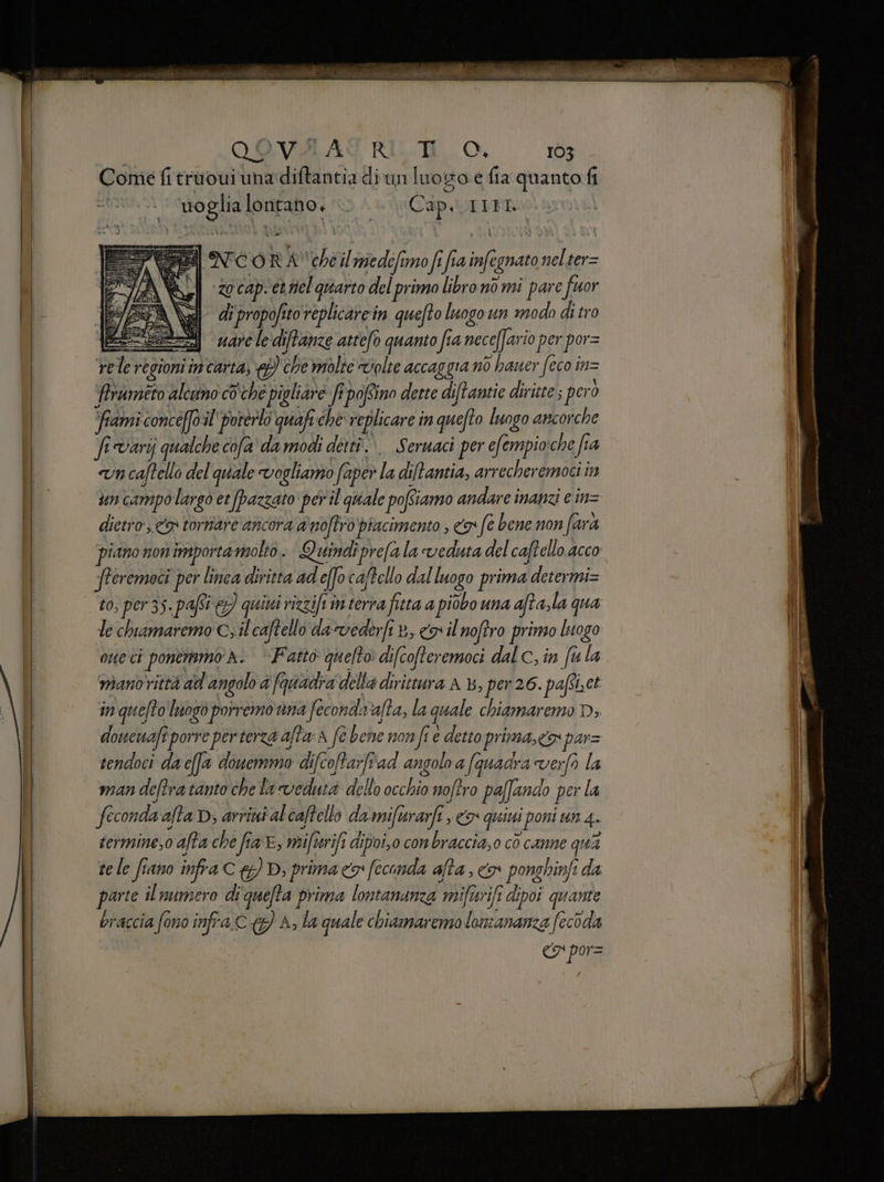 Come fi truoui una diftantia di'un luogo e fia quanto fi anti lontano. DA Cap. IIFI ar #7 È lo, RA‘ sha il niedefi mo fi fi fi 7) if egnato toh ter= | i z0 cap. et nel quarto del primo libronò mi pare fuor (E al dipropofitoreplicarein quefto luogo un modo di tro =) vare le'diftanze attefo quanto fia necefari io per por= re le regioni in carta, ) che molte volte accaggia nò hauer (eco i inz Aruméto alcumo coche pipliare fi ofSino deste diftantie diritte; pero ‘fiami conceff il'‘porerlo quafi che replicare i in quefto luogo arcorche fivarij qualche cofa’ da modi detti... Seruaci per efempio:che fia n caftello del quale vogliano fa aper la di/tantia, arrecheremoci in un campo largo et pazzato per'il quale pofiiamo andare inanzi e in= dietro, <a tornare ancora di noftro piacimento , os fe bene non farà piano non importa molto. Quindiprefa la veduta del caftello acco fteremoci per linea diritta ad effo caftello dal luogo prima determi= to, per 35. pafi e) quini rizzifiim terra fitta a piobo una afta, la qua le chiamaremo c; il caftello da vederfi ib, coil noftro primo luogo orto ci ponermmo A. ‘Fatto quelto difcofteremoci dal c, in fu la mianoittà ad angolo d fac della dirittura A 4 , per 26. poet ct in quefto luogo porremo una fecondaralta, la quale chiamaremo D doucuafî porre per terza affarA fe bene nonfi è detto prima, O) pas sendoci da c(fa douemmo di i[coftarftad angolo a (quadra verfo la man deftra tanto che la veduia dello Ho noftro paffando pei la fecondasa, afta D; arrintalcaftello da mifirarfî, G quini poni un 4 termine,o afta che fia, rift dipoio conbraccia,0 cò canne qua te le fiano infra CD, prima <> feconda afta, <> ponghinfi da parte il numero di quefta prima lontananza mifivifi dipoi quante braccia fono infra C (7) A; la quale chiamaremo lonianamza fecoda «7 por= riletto. cò acne RAI 7 | oscene antes