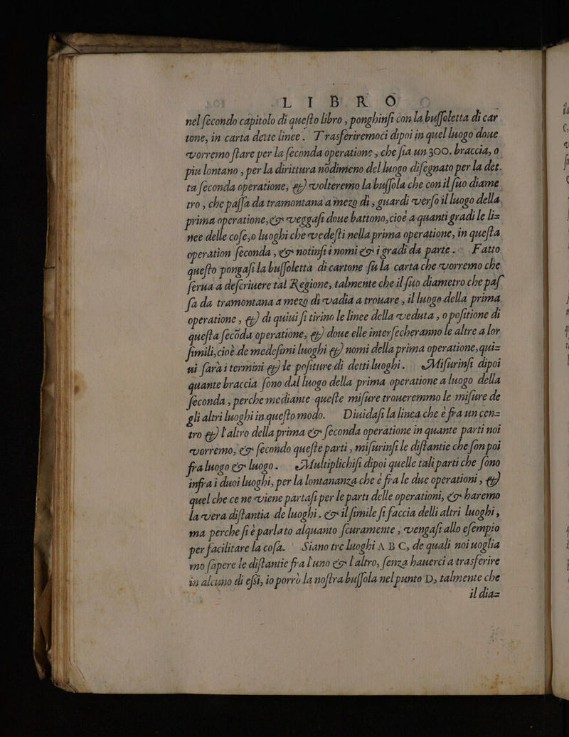 OVE. nel fecondo capitolo di quefto libro , ponghinft con labuffoletta di car tone, in carta dette linee. T'rasferiremoci dipoi im quel luogo doue «vorremo ftare per la feconda operatione ; che fia un 300. braccia, 0. piu lontano , per la dirittura nodimeno del luogo difegnato per la dee. ra feconda operatione; €) volteremno la buffola che con il (uo diame tro, che paffa da tramontana'amezo di, guardi verfo il luogo della, prima operatione,<o» veggafi doue battono,cioe aquanti gradi le li= nee delle cofeso luoghi che vedefti nella prima operatione, in quefta, operation feconda , 9 notinfii nomigai gradi da parte.» Fatto quefto pongafila buffoletta dicartone fula carta che vorremo che ferua a defcriuere tal Regione, talmente chel feto diametro che paf fada tramontana amezo di vadia a trovare; il luogo della prima operatione ; {&) di quini fi tirimo le linee della veduta , 0 pofitione di quefta fecoda operatione, & doue elle interfecheranno le altre a lor fimili,cioè de medefirmi luoghi &) nomi della prima operatione, qui= ssi farai termini le pofituredì detti luoghi... «Mifurinft dipoi quante braccia fono dal luogo della prima operatione a luogo della econda , perche mediante quelte mifure troweremmo le :mifure de li altri luoghi in queftomodo. —Diuidafi la linca che è fra un cen= tro {}) l'altro della prima <& feconda operatione in quante parti noi vorremo; co econido quefte parti , mifurinfi le diftamtie che fon poi fra luogo ex luogo. eMaultiplichifi dipoi quelle îaki parti che fono infrai duoi luoghi, per la lontananza che e fra le due operationi , 7) quel che ce nesviene pastaft per le parti delle operazioni, 7 haremo la vera diftantia de luoghi. crilfimile fi faccia delli altri luoghi, ma perche fi è parlato alquanto fcuramente , vengafe allo efempio per facilitare lacofa. © Sianotre luoghi a B C, de quali noi uoglia wo fapere te diftantie fra l'uno €» l'altro, (enza hauerci a trasferire in alcuno di efsi, i0 porrò.la noftra buffola nel punto D, talmente che il dia=