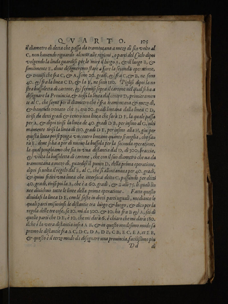 VUISA “R* FO. 105 il diametro di detta che paffa da tramontana a mezo di fia volto al c, non hanendo riguardo alcusto alle regioni ,.0 parti del (Ciclo dipoi «volgendo la linda guardife perle ‘mirè il luogo A, cavil luogo 8, co fimilmente È, doue difégneremo Rare a fare la fecondi» operatione, ca trowifi che fra C, o A,ffono 20. gradi, y)fra c.c B, ne fono 40. &amp;)fralalina cp, &amp; la E, nefonn uo. “Piglifi dipoi lano rabuffolecta di cartone, tg) fermiji fopra il cartone nel qualfi ha a difegnare la Prouincia,e&amp; tivife la linea. dal centro Dy primicramzen te al C, che fevuté ber il diametro che efra tramontana # meco di, co hauendo trouato che A, era 20. gradi lontana dalla linea c D, tirifi da detti gradi co centro una lmea che farà D F, la quale pafa per A, co dipoi tirifi lalinea de 40. gradi DB, per infino al Gy ulti mamente tirifi la linea di no. gradi D E, perinfino alla n, giu per quefta linea poi fi ponga vncentro lontano quanto fi uoglia , che fa= ra E, done fiha a por di nuowo la bufola per la feconda operatione, la qual ponghiamo che fiainùna ditantia dal D, di 300: braccia, &amp;) volta la buffoletta di cartone , che con il (tuo diametro che ua da tramontana amezo di, guardifi il punto D, della prima operatione, dipoi fr uolta il regolo dal E, al c, che fi allontanaua per 40. gradi, «o quiti fi tiri vnalinea che interfeca detto c, paffando per detti 40. gradi, tirifi poila A; che a 60. gradi co Ballirs.li quali l= nce dividono waste le linee della prima operatione. | Fatto quefto disidafi la linea D E; conle fefte indieci parti uguali, mediante le quali parti mifurinfe le diftantie tra luogo «x luogo, co dico perla regola delle tre cofe; (e 10. mi da 300. ca 10. ha fra Bg A, feidi quelle parti che DE; è 10. chemi dard 6. 6 chiaro chemi darà 180. ilche e la vera ditantia infra AB, Cain quefto nedefimo modo fa J premole diftantie fra A C, DC, DA, DE; CB} EC, E A;et EB, «r quefto e il terzo modo di difegnare una prouincia, facili/Simo piu di