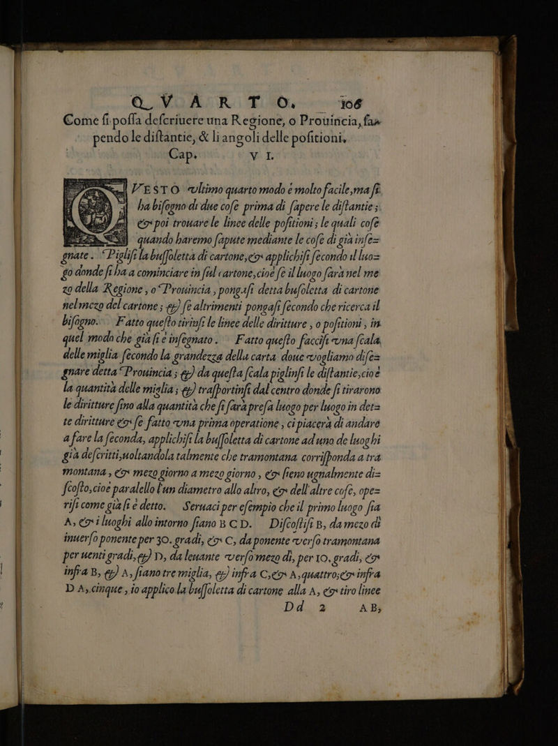 co o __r.r 2 - ORO Ra TL Come fi.poffa deferivere una Regione, o Prouiticia, fa4 pendole diftantie, &amp; liangoli delle pofitioni, = VESTO «oltimo quarto modo e molto facile, ma fî. ha bifogno di due cofe prima di fapere le diftantie;. rificome già lî e detto. Seruaci per efempio che il primo luogo fia A; cavi luoghi allo intorno fiano 8 CD. Difcoftifi B, da mezo inuerfo ponente per 30. gradi, <> C, da ponente verfo tramontana per uenti gradi, y) D, da leuante verfomezo di, per 10, gradi, 3 infra B, A, fianotre miglia, &amp; infra Cn A,quattro;c9 infra D A,.cimque ,.io applico. la buffoletta di cartone alla A, cos tiro linee Did... è AB; + -— = - “ ore = e de Ù