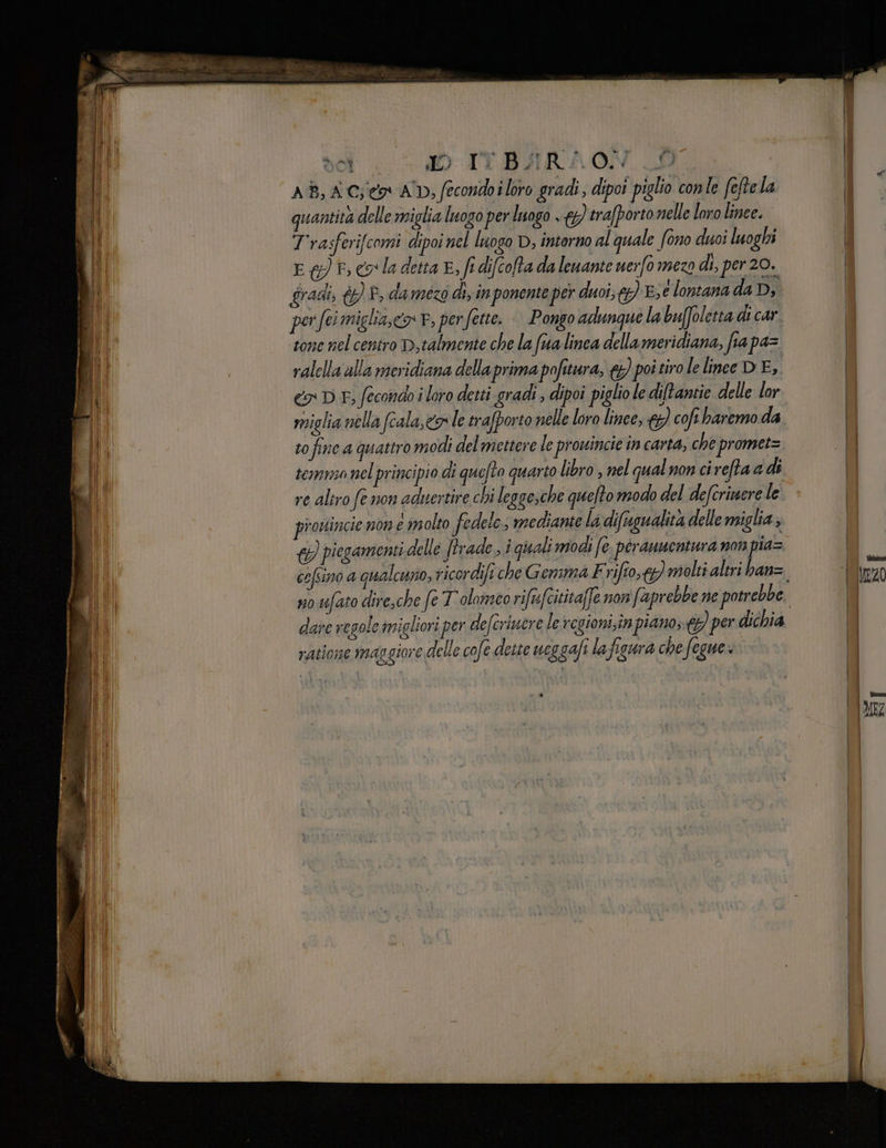 del . IO-T1YT.BHRAON. CD. AB, AG;ico* AD, fecondo i loro gradi, dipoi piglio conle feftela quantità delle miglia luogo per luogo . 4 trafporto nelle loro linee. Trasferifcomi dipoi nel luogo D, intorno al quale fono duoi luoghi E &amp;) ©, eo la detta E, fi difcofta da lenante uerfo mezo di, per 20. gradi; &amp; P, damezo dix in ponente per duoi;g) E;é lontana da Dj per fei miglia,» P, per fette. | Pongo adunque la buffoletta di car ‘tone nel centro D,talmente che la (ua linea della meridiana, fia pa= ralella alla meridiana della prima pofitura, &amp;) poi tiro lelinee DE, ex DE, fecondo i loro detti gradi ; dipoi piglio le di/tantie delle lor to fine a quattro modi del mettere le prowincie în carta, che promet= temo nel principio di quefto quarto libro , nel qual non ci refta a di re aliro fe non aduertire chi legge; che quefto modo del defcrinere le piotincie non e molto fedele; mediante ladifugualità delle miglia; { piogamenti delle (trade ; i quali modi (è. perauuentara non pia= cofsino a qualcuno, ricordifi che Gemma Frifto;}) molti altri ban= dare regole imigliori per defcriuere le regioni;în piano; © per dichia ratione maggiore delle cofe dette 7134 gafi la figura che fegue x