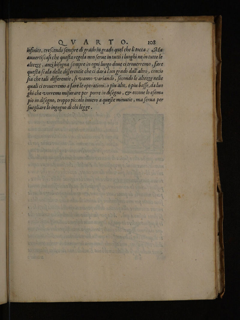 Quo RT LO, 108 infinito, crefcendo fempre di grado in grado quel chelitocca » «Ma aunertifcafi che queftaregola non ferue intutti i luoghi ne.in tutte le altezze ; anzi bifogna fempre in ogni luogo doue ci trouerremo ; fare quefta fcala delle differentie che ci darà l'un grado dall'altro , concio fia che tali differentie , fi vanno variando , fecondo le altezze nelle quali ci trouerremo a fare le operationi, 0 piu alte, o piu baffe,da luo ghi che vorremo mifurare per porre in difegno , o eccone lo efem= pio in di/egno, troppo piccolo inuero a quefîe minutie è ma ferua per fuegliare lo ingegno di chi legge .
