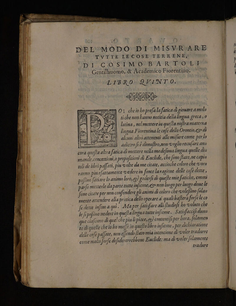 DEL'MODO DI MISVR:ARE > TVITE LECOSE TERRENE, | TS TC) SI MIOSBNTA RTS Gentilhuomo,.&amp; Academico Fiorentino. LIBRO\QVFIANTO: O1 cheio hoprefalafatica di gionare amol= ti che nonkanno notitia della lingua greca ; 0 latina , nelmettere in quefta noftra materna lingua Fiorentina le cofe dello Orontio,c9: di alcuni aliri attenenti alle miftare come perlo E adictro fi è dimoftro,non voglio recufare an= cora quefta altra fatica di mettere nella medefima lingua quelle di= mande,concettioni,o propofisioni di Euclide, che fono ftate,ne capi= soli de libri paffati, piu volte da me citate, accioche coloro che vor= ranno pin efattamente vedere in fonte laragione delle cofe dette , pofino fatiare lo animo loro, 6) goderfe di quefte mie fatiche, emmi arfo metterle da parte tutte imfieme, 9 non luago per luogo done le (ono cicate per non confondere gli animi di coloro che voleftino fela= ‘mente attendere alla pratica dello operare a quali bafterà forfe le co fe deste infino a qui. ZMaper fatisfare alli frudiofi ho voluto che le ft pofsino uedere in quefta linguatutie infteme. S atisfaccift dunz que ciafcuno di quel che piu i piace, €) contentife per hora, folamen re di quelle che io ho meffe in quefto libro infieme , per dichiaratione delle cofe paffate, 71013 e(fendo tato mia intentione di voler tradurre come molti forfe defidererrebbono Euclide: ma di voler Verena tradure pessi g O 3 pinta Coreana mir sai = E meet, sero