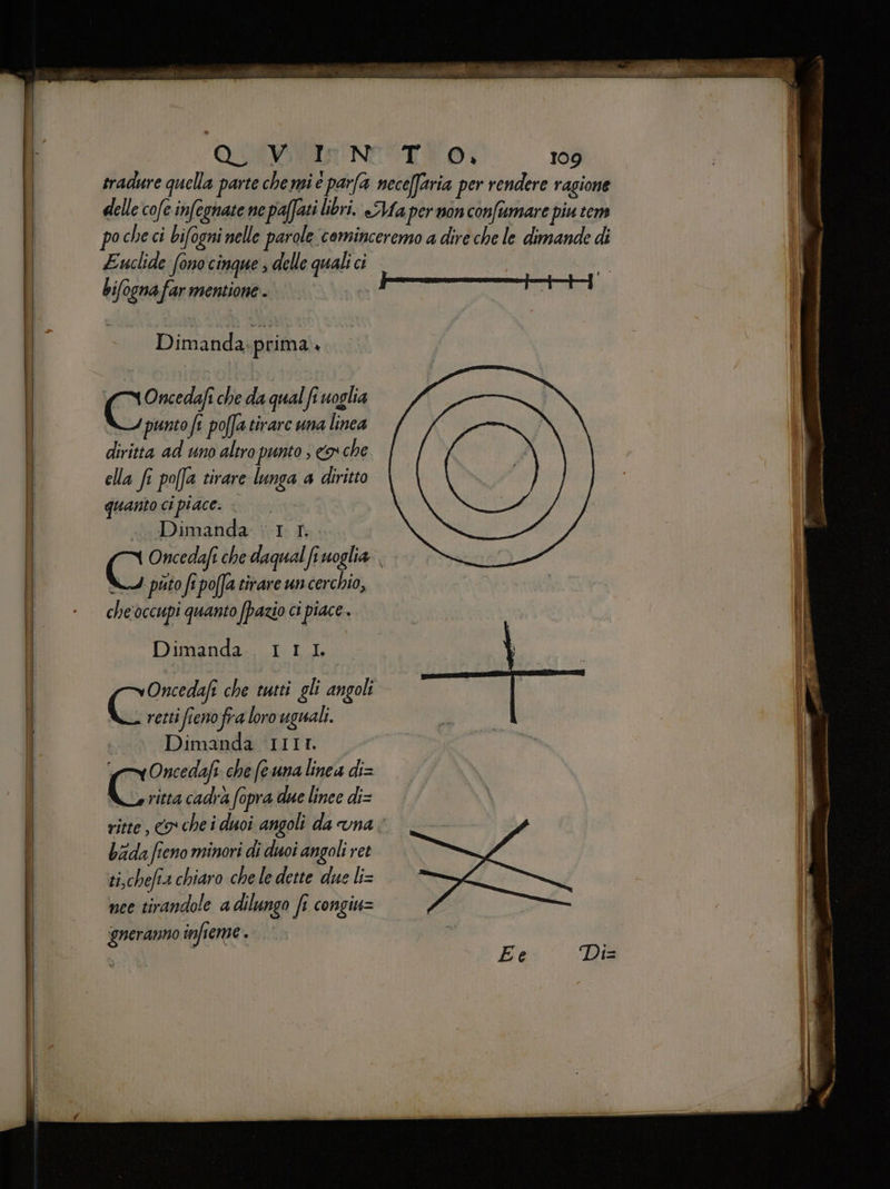 Euclide fono cinque ; delle quali ci bifogna far mentione - Dimanda; prima. Oncedafi che da qual fi uoglia punto fi poffa tirare una linea diritta ad uno altro punto ; cr che ella fi po[fa tirare lunga a diritto quanto ci piace. Dimanda 1. 1... NI puto fi poa tirare uncerchio, che'occupi quanto (pazio ci piace . Dimanda. 111 Oncedafi che tutti gli angoli (oa retti fieno fra loro uguali. Dimanda IIIr. vOncedafi. che fe una linea di= Co. cadra fopra due linee di= ritte, co chei duoi angoli da vna bada fieno minori di duoi angoli ret ti,chefia chiaro che le dette due li= nee tirandole a dilungo fi congiu= ueranno infieme . E e Da
