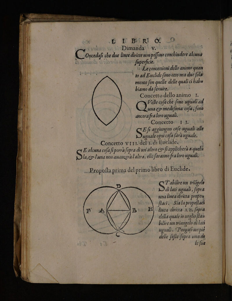 È Di vivrà tà È C ono che due lince diritte non a rebigdirà cina È © fiporficie , Leconcettiòni i dello animo quan * soad Euclide (onootto ma due fola mente fon quelle delle er ci haba biamo da feruire. Concetto dello animo 1. Velle cofe che fono vguali ad (dun eo medefima cofa. fono ancorafra loro uguali. Concetto: I 1. ; S Ef aggitngon cofe-uguali: alle uguale ogni cofa fara uguale. Concetto virndelt. di ‘Eutlide, i E alcuna cofafiporrafo opra di un'altra coi fi applichera a quell lasco l'una non ananzerà l'altra; elle faranno fra loro uguali. T abilire un vriaol di lati uguali fopra suina linea'diritta propo= frac. Sia la propoltaci linea diritta A; (npra. della quale i io woglio ffa= bilire un triangolo di lati uguali Pongaft un spie delle fefte fopra unade 1) cIUe