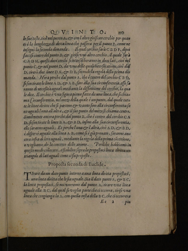 le (e tefPescio® nel puntosrz cio con l'altro girifiuncerchio per quae to e la lunghezzadi dettalincache paffera per. il punto B, come ne infegnò la feconda dimanda: Ilqualcerchio farà C 5 DEF, dipoi faccift centro del punto.B; 3° girife uno altro cerchio ; il quale farà punto 7 nel puntò D; da “UNA delle quali interfecatione, cioe dal D, tirerò due lince D A, co D Bs fecondolla regola della prima di= manda. Flora perche dal punto A, che e centro del cerchio C BD, fifontiratele linee AD, «o AB, fino alla fa circunferentia,c[fe (4 ranno di mecefsita uguali mediante la diffnitione del cerchio, lu qua le dice. Ilcerchio evna figiirapiana fatta da una linca,che ft chia= ma ((ircunferentia, nel mezo della quale e unpunto, dal quale tut= te le linee diritte che fi partono o vanno fino alla circunferentia fo so uguali l'una all'altra, <il (tto punto delmezo fi chiama centro. Similmente ancora perché dal punto B, che è centro del cerchio CA Dif fontivate le linee A, 78 D, infino alla (ua circunferentia, elle faranno uguali; Et perchel'unacgl'altra,cioè AD; 8 Dj e difperse uguale alla linca A-B>come fi € già pprouato ; faranno ans cora infra di loro uguali , mediante la regola della prima còcettione, ovogliamo: div la concetto dello animo. | Perilche habbiami in quefto:modo collacato , 0 \frabilito fopra la propoftaci linea: diritta un riangolo di lati uguali come ci ifupropofto. Propofta feconda di Euclide , i a, daun dato punto intorno ana linea diritta propoftac, unalinea diritta che le fra uguale Sia il dato punto A, x BC; la linea propoftaci, fe noi vorremo dal punto A, tirare vna linea uguale alla ».C, dal qual fivoglia parte che ci occorra, tirifi una linea che congiunga la A, con quella tefta della 8 C, che ci occorrera Beta piu