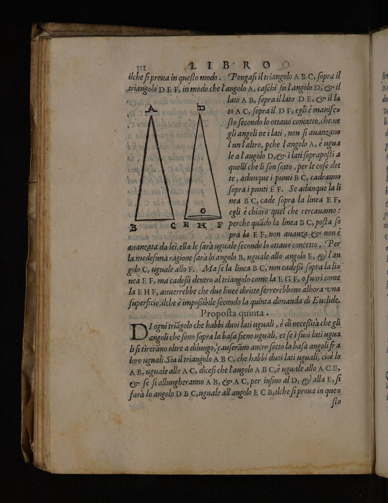 feci ad. i DAR DE ilche fiprovain queto modo. Pongafiil triangolo AB-C, fopra il latò AB, fopra illito DE, n il la EIA Cs fopra il DE; egli e manife= ofecondo lo ottano concetto,cheme gli angoli ne i lati , non fi ananzano l'unl'altro, pehe l'angolo A, € ugua le al'angolo Deo i lati foprapofti a quelli che li fon fotto , per le cofe det te adunque i punti BC; cadranno foprai punti E F. Se adunque lali nea BC; cade foprala linea E F. \ egli e chiaro quel che cercanuamo : orta ‘i QR HM F perche quado la linea B C, pofta fo soi va eno 0 rd da E Pron. avanza: 3) none ananzati da lei, ella le (ara uguale fecondo lo ottano concetto , Per ne4 E E, ma cadefi dentro altriangolo come la r.G E, 0 fuori come la e HF, auuerrebbe che due lineé diritte ferrerebbono albora vna fuuperficiesilche d'impofibile fecondo la quinta dimanda' di Euclide. CRONO Propofta quinta » i ia ogni trizggolo che habbi duoi lati uguali ; è di neceRita che gli sil angoli che fono fopra la bafa fieno uguali, et fei toi latiugua li fi-tirerano oltre a dilungo, cauferano ancor fotto la bafa angolifr a loro uguali.Sia iltriangolo A B C, che habbi duoi lati uguali, cioe lo aB, uguale allo AC, dicefi che l'angolo AB C;é uguale allo AC B, cr fe fi allungheranno AB, <a AC; per infino alD, (alla E, fi farà lo angolo D 8 Csrguale all'angolo E C B,ilche fi prona in ques flo