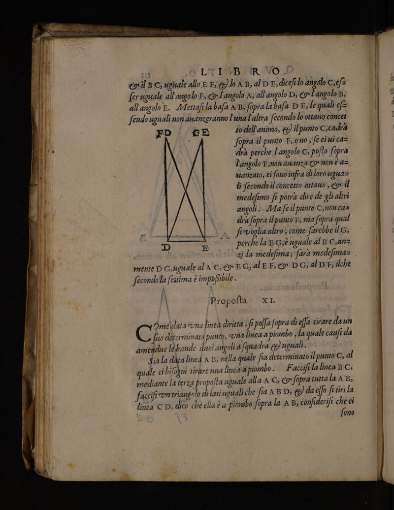 I eni BC; ughale allo E. E &@hAB, al DE sdicefilo angolo Cxef= Dil: fer uguale all'angolo r, & L'angolo A, all'angolo D, x l'angolo 8, Il all'angolo &. Adettafi la bafa AB; fopralabafa DE; le quali ef fendo uguali non ananzeranno l'unal'altra fecondo lo ottano concet FD | #6 sodell'animo, &) il punto C;cadr4 O 0 Ò fopra il punto E ono ; feci ui ca= | CAVA LGIE ‘dà perche l'angolo:c, pofto fopra | | È l'angolo Esnon asanza <> n0n ea= wianzato, ci fono infra di loro Uugua= Ti fecondo il concetto ottano , il medefimo fi potra dire de gli aleri angoli. Mae il punto ©,non ca= dra fopra il punto r, ma fopra qual f «vogliaaltro; come farebbe il G, mente D G,ugnale ala cies E Gal EF} Co DG; al» E; ilche fecondola festima è imspòfcibile . | Propofta XI sug Oniedata una linea diritta 3 fa polfafopra dief@a tirare daun Ci fto determinato punto, 84 lined 4 piombo sla quale cauifi da amendue le bande duoi angoli L; (auadra & uguali ‘ Sia la dda lined x Bs nella quale fia determinato il punto C, al quale ci bifogni tirare una line@à piombo . Facciftla linea BC; Ù mediante la terza propo/ta uguale alla AC; € fopratutta la AB, ili fascifi omtriangolo di tati segnali che fra A B Di & daeffo fi tiri la i linea CD, dico ché clia e a piombo fopra la AB; confiderifi a ci | fono È iù 1 0° perchelaneseugualeale can ;R Arne vl'azi da medefima; farà medefima=.