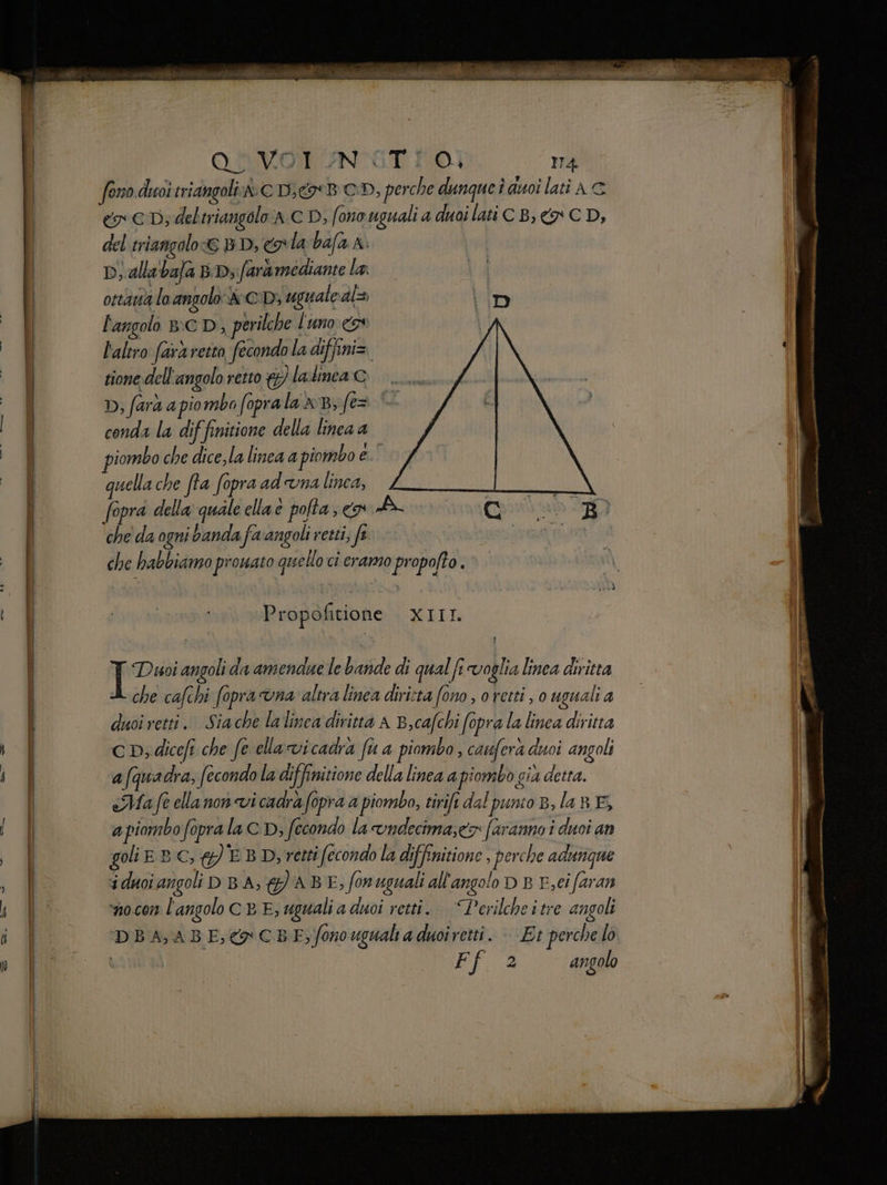 OMVOT UNITI O. m4 foro duoi triangoli A CDjgrB CD, perche dunqueì auoi lati AC eo € Dy deltriangolo aC D, fono uguali a duoi lati CB, € CD, del triangolo © BD, la:bafa A. Di, alta bafa BD; farà mediante la: ottauà lo angolo &:CD; uguale al= \D l'angolo B:CD, perilche l'uno. ov | l'altro farà retto fecondo la diffini> tione dell'angolo retto &) la linea c D, farà a piomba foprala xB; fe= conda la diffinitione della linea a piombo che dice,la linea a piombo e. quella che fta fopra ad una linea, fopra della: quale elia e pofta, > A (Crab 370 che' da ogni banda favangoli retti, fe DERE che habbiamo prouato quello ci ramo propofto. Propofitione SELL I Dussi angoli da amendue le bande di qual fi voglia linea diritta che cafchi fopraona altra linea dirista fono , o retti , 0 uguali a duoi retti. Siache lalinca diritta A B,cafchi fopra la linea diritta CD; diceft che fe ella vicadra fu a piombo, caufera duoi angoli afquadra, fecondo la diffinitione della linea a piombo già detta. «Ma fe ella non vi cadrà fopra a piombo, tirift dal punto B,la8BE, a piombo foprala CD, fecondo la vndecima;ex faranno î duoi an golie Bc, #)'EB D, retti fecondo la diffinitione, perche adurigne i duoi angoli D BA, {) ABE, fonuguali all'angolo D B F,ei faran ‘nocon l'angolo c E E, uguali a duoi retti. “Perilcheitre angoli DBA, ABE,&CBE, fonouguali a duoiretti. | Et perche lo