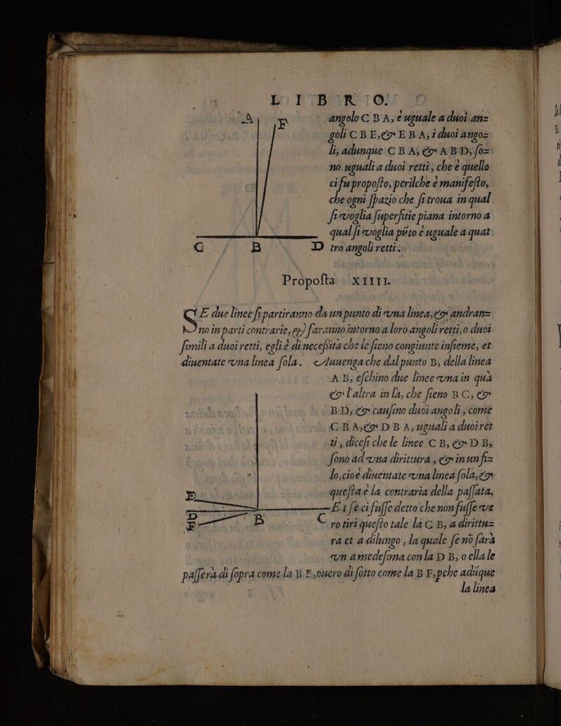 angolo C BA; € uguale a duoi anz goli c B E, E BA; i doi ango= li, adunque C B A ABD; fo= no uguali a duoi retti; che e quello ci fu propofto, perilche e manifefto, che ogni (pazio che fitroua in qual. fervoglia Sisperfitie piana intorno 4 qual fi voglia puto e uguale a quat D troangoliretti. Propofta XIIII S E due lineef ipartiranno da un punto di una linea, o andran= hi n0 in par ti contrarie, fg) faranno pausa a loro angoli. retti,o duoi fi imili a doi retti, eglie o di mecefsità: chele fieno congiunte infte Teme, et diuentate una linea fola. <Auuenga che dal punto B, della linea AB, efchino due lince vnain qua eg l'altra inlà, che fieno RC, BD eo caufino disci angoli, come CBA, DBA, uguali a duoiret ti, ile chele lineesc B, » D Bi fono aduna dirittura, nin unfi= loscioe diuentate vnalinea fola,co | | quefta ela contraria della paffata, sro» N E Ex feci fu[fede: tto chenonfuffe ve ex È ro tiri iquefto tale la cB, adirittu= ra et adilungo, la quale feno farà n amedefimaconla D B, 0 cllale paffera di fopracome.la 8 ,ouero di fotto conse la BF pche pr 1nC4