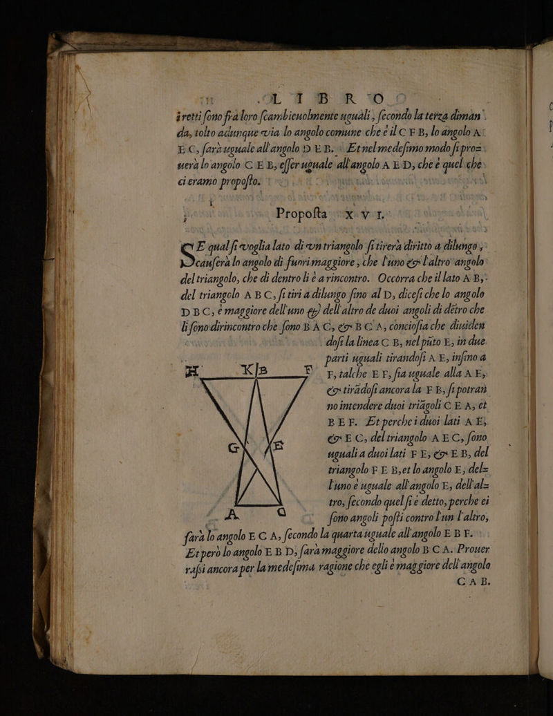 ALA BR D da, tolto adungue via lo angolocomune che e lc EB, lo angolo a LC, farsuguale all'angolo DB. i Ernelmedefimo modo fi pro=. uerà lo angolo C'E By eferuguale “all'angolo AED; che e queliche» cicranio propofto. © pena: ni Lyla] i) MPropoftarmaximere suo SE qual fi voglia lato di vntriangolo fitirerà diritto a dilungo» .cauferà lo angolo di fuori maggiore s che l'uno x l'altrovangolo del triangolo ABC, fitiri adilungo fino al D, dicefi che lo angolo D BC; e maggiore dell'uno {y) dell'altro de duoi angoli di detro che lifonodirincontro che fono B AC; BC A, conciofia che dividen i | dofelalinea C B, nelpùto E; in due parti uguali tirandofi AE, infino a E rtalche EF, fia uguale alla n E; «9 tiradoft ancora la x B, fe potrar nointendere duoi triagoli CE A; ct BEF. Etpercheiduoi lati A È, cy E C, deltriangolo A EC, fono uguali a duoilati © E, EB, del triangolo r E Bet lo angolo E; del= l'uno e uguale all'angolo E; dell'al= fi tro; fecondo quel fi e detto, perche ci CA ai fono angoli pofti contro l'un l'altro, farà lo angolo E G A, fecondo la quarta sguale all'angolo EBEF. Et però loangolo EBD, fara maggiore dello angolo BC A. Prouer rafsi ancora per lamedefina ragione che egli e maggiore dell'angolo CAB. fo i r È te TE N