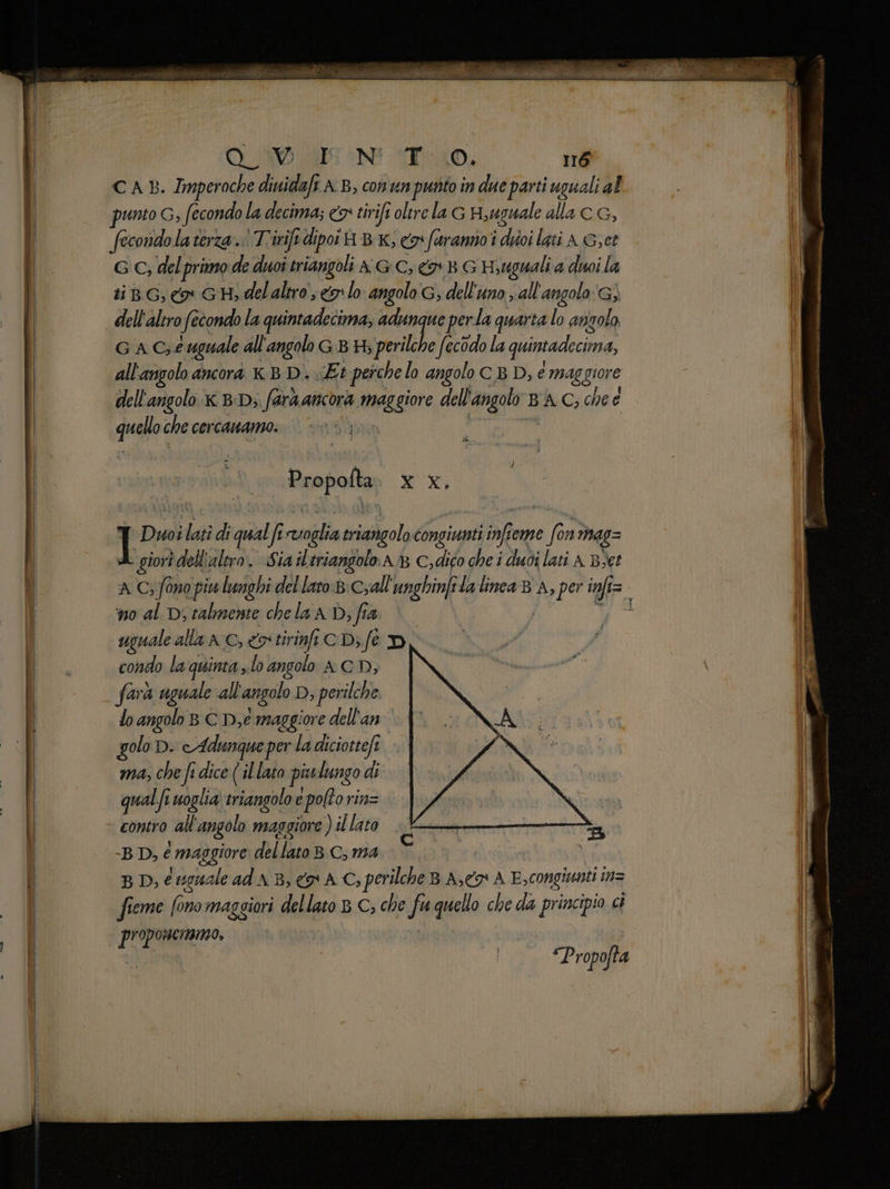 CAB. Imperoche dinidaft AB, conun purto in due parti uguali al punto G, fecondo la decima; «5 tirifi oltre la G H,uguale alla cG, fecondo laterza. Tririfi dipoi H BK, cos feeranno i divi lati A Get G C; delprimo de duoi triangoli A GC, x BG Hyuguali a dui la ti, co GH, delaltro se lo angolo G; dell'uno, all'angolo) dell'altro fecondo la quintadecima, adunque perla quarta lo angolo G A Ce uguale all'angolo GB H; perilche fecodo la quintadecima, all'angolo ancora x.B D.. «Et pesche lo angolo C BD, e maggiore dell'angolo x BD; fara ancora maggiore dell'angolo BA C; che e quelloche cercanamo. | ©: ; Propofta wi Y Duoilati di qual fi voglia triangolo congiunti infteme fon mas= a giori dell'altro. «Sia iltriangolo.A 8 C;dico che i duoi lati A B>et ‘no al Dj talmente che la AD; fia uguale alla AC,&rtirinftCD;fe D condo la quinta ,.lo angolo A CD, farà uguale all'angolo D, perilche lo angolo B C De maggiore dell'an golo D. e Adunque per la diciottefi ma, che fi dice (il lato piulungo di qualfi woglia) triangolo e pofto rin= | contro all'angolo maggiore ) il lato A B D, é maggiore dellato BC, ma ia | | B D, é eguale ad AB, o AC; perilche B A, A E,congiunti in= fieme fono maggiori dellato > C; che fu quello che da principio ci proponeimmo, “Propofta ii i i Lipari SÙ SIRIA PIENE IT To cniiiionia Fidia, pi