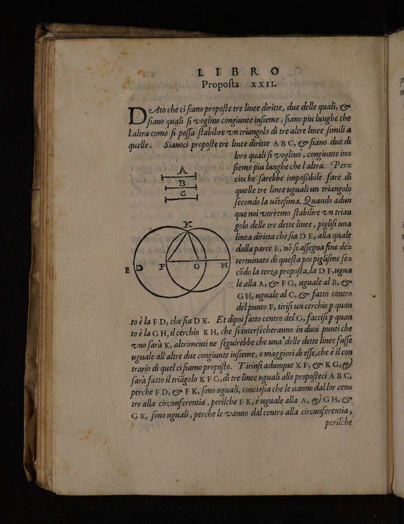 | Propofta XXII ‘fiano quali fi voglino congiunte infieme , fiano piu lunghe che l'altra come fi-poffa ftabilire un criangolo di tre altre lince fimilia quelle. Sianoci propoftetre linee diritte AB C, o fiano due di | loro quali fi voglino ; congiunte in= CRC 1 (1. fermo piu lunghe che l'altra. “Per= rog vino eloche farebbe impoftibile fare di mi quelle tre linee uguali um triangolo Va roger fecondo la uttefima. Quando adun | que noi uortemo fabilire vn trian golo delle tre dette linee ; piglifi una linea diritta che fia D E, alla quale dalla parte E, nò fr affegna fine de= ' serminato di quefta poi piglifine fe= codo la terza propo ajla DE, ugua le alla A} n FG; uguale al B, co GH; uguale al C, 9 fatto centro 4. deb punto. E, tirift un cerchio pquan toelarD,chefiaDx. Et dipoi fatto centro del G, faccifi p quan toélacH,ilcerchio KS, che fe interfecheranno in duoi punti che uno fara K, altrimenti ne feguirebbe che una delle dette linee faffe uguale all'altre due congiunte infieme, 0 maggiori di effe, che e ilcon trario di quelci i fiamo propofto. Tirinft adunque x. F; &amp; K 6; farà fatto il triagolo K F G,di tre linee uguali alle propofteci A BG; perche ED, o F K, fono uguali, conciofia che le vanno dallor cen G x, fono uguali , perche le vanno dalcentro alla circunjerentia; perilche