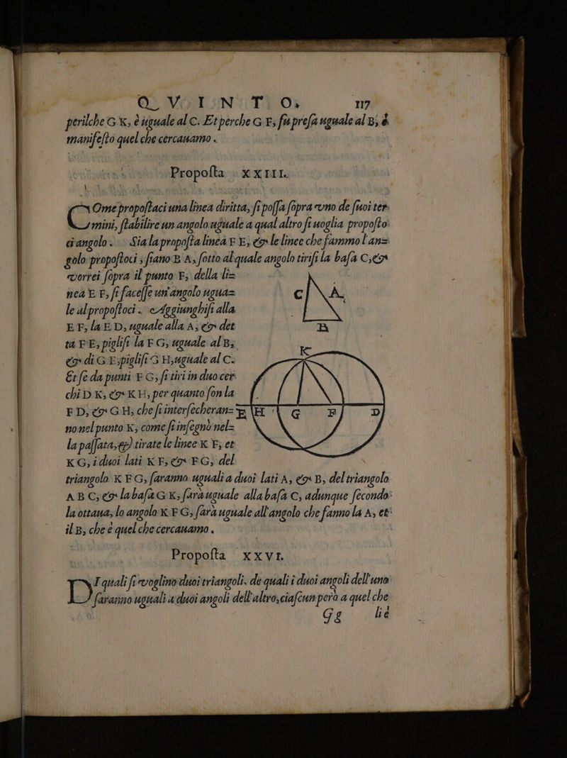 perilche Gx, è uguale alc: Etperche G E; fuprefa uguale al 8; è manifelto quelche cercawamo . Propofta xxrIr. \ | i I ; wOmepropo/taci una linea diritta, fi poffa fopra uno de foi ter mini, ftabilire un angolo aguale a qual altro fi uoglia propofto. ciangolo: | Sialapropoftalinear 8, o lelinee che fammol'an= golo propoftoci s fiano BA, fotto alquale angolo tirifi la bafa Co vorrei fopra il punto F; della li= nea E P; fi facéffe un'angolo ugna= cI\A. le alpropoftoci . \cAggiunghifi alla i EF lat. D, uguale alla A; x det RA ta BE; piglift lar Gr uguale alB3 <a di GE; piglifi G Hyuguale al c. Er fe da punti © Gs fe tiri in duo cer chi D K; XK; per quanto fonla ED, o G.H; che fr interfecheranz nonelpunto x; come Linfegno nel= la pafataxd) tirate lelinee.xx E, et KG, iduoi lati x F; co EG, del triangolo x EG, faranno ugualia duoî lati A, &amp;x B, del triangolo aBC;eglabafa cx; farsuguale allabafa Cc, adunque fecondo: la ottaua; lo angoloxx:G; fara uguale all'angolo che fanno la A; et' il, che e quel che cercanamo . | i | Propofta xxvr. Da quali fi voglino diioi triangoli. de quali î duoi angoli dell'uno faranno uguali uduoi angoli dell'altro,ciafcun pera a quel che Gg lé