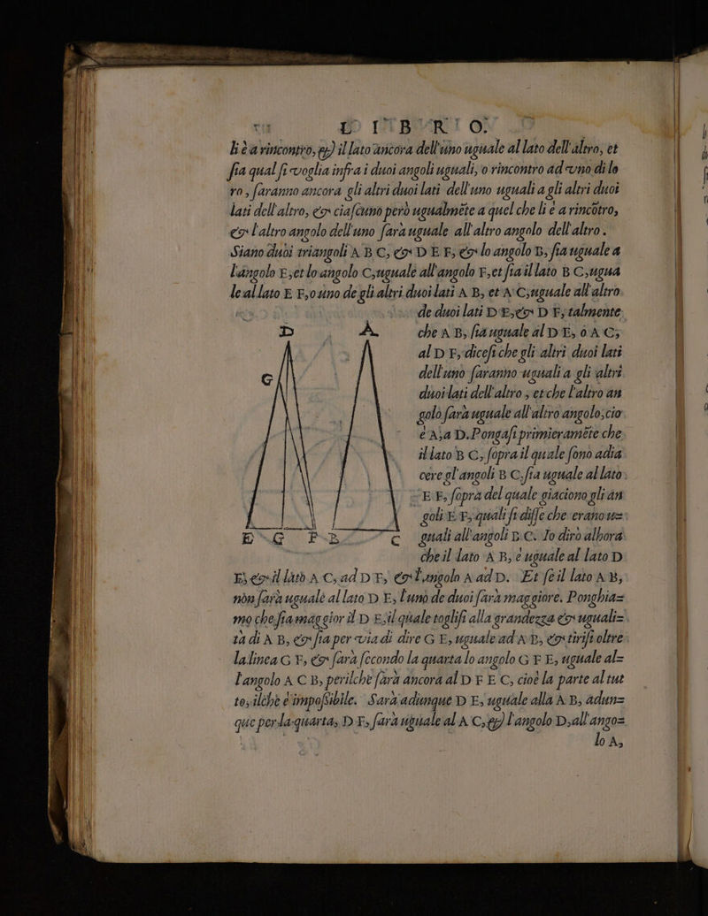 ca DD ITBURI O) ‘ lita rincontro, &amp;}) il lato ancora dell'uno uguale allaro dell'altro, et fia qual fi voglia infra i duoi angoli uguali, o rincontro aduno di le ro, faranno ancora gli altri duoi lati dell'uno uguali a gli altri duoî lati dell'altro, co ciafcuno pero ) ugualmete a quel che li e a rincotro, «9 l'altro angolo dell'uno fara uguale all altro angolo dell'altro. Siano duoi sviangoli ABC, eo DEE colo angolo, fia uguale a l'angolo E;etlo angolo Csuguale all'angolo F,etfiaillato B C,ugua le Mi lato È F,0%no de gli altri duoilati AB, et n Csuguale all'altro de duoi lati DE» D È; talmente che a B, fa uguale al DE, (AG; al DE; ‘dicefi che gli aliri duoi lati dell'uno faranno usuali a gli altri duoilati dell'altro s etche l'altro an golo fara uguale all aliro angoloscio casa D.Pongafi primieraméte che il lato B C, fopra il quale fono adia EF vr opra del quale giaciono glran cheil lato n B, e uguale al lato D Eienillatb A Cad DT, € L'angolo aadp. Et feil lato A, non farà uguale al lato D E, l'unò de duoi farà maggiore. Ponghia= mo chefia maggiori D Es ‘quale toglifi alla grandezza > uguali= 1adiA B, co fia per viadi di ire G E, uguale ad' ad, eostiriftolere lalinea cr, fara fecondo la quarta lo angolo GR E, uguale al= f angolo ACB: , perilche farà ancora al D F E C, cioe la parte altut toz:ilchè C'impofsibile. Sard'adimque D E, uguale alla AB, adun= se perda: quarta, DI > fara rigivale al A C,ty) l'angolo Diall'ango= lo A,